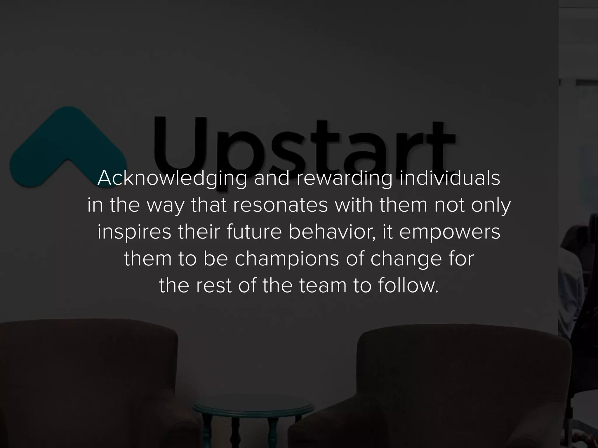 Acknowledging and rewarding individuals
in the way that resonates with them not only
inspires their future behavior, it empowers
them to be champions of change for
the rest of the team to follow.
 