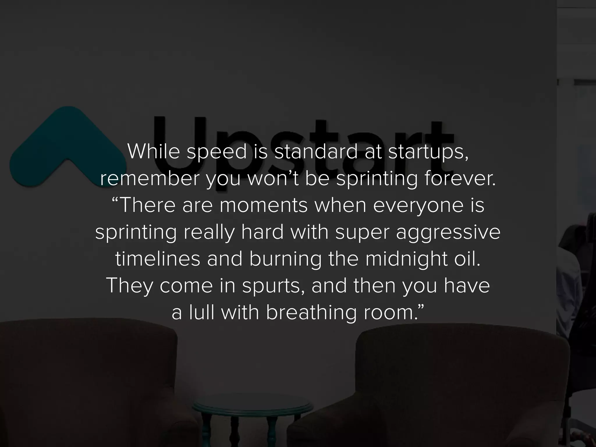 While speed is standard at startups,
remember you won’t be sprinting forever.
“There are moments when everyone is
sprinting really hard with super aggressive
timelines and burning the midnight oil.
They come in spurts, and then you have
a lull with breathing room.”
 