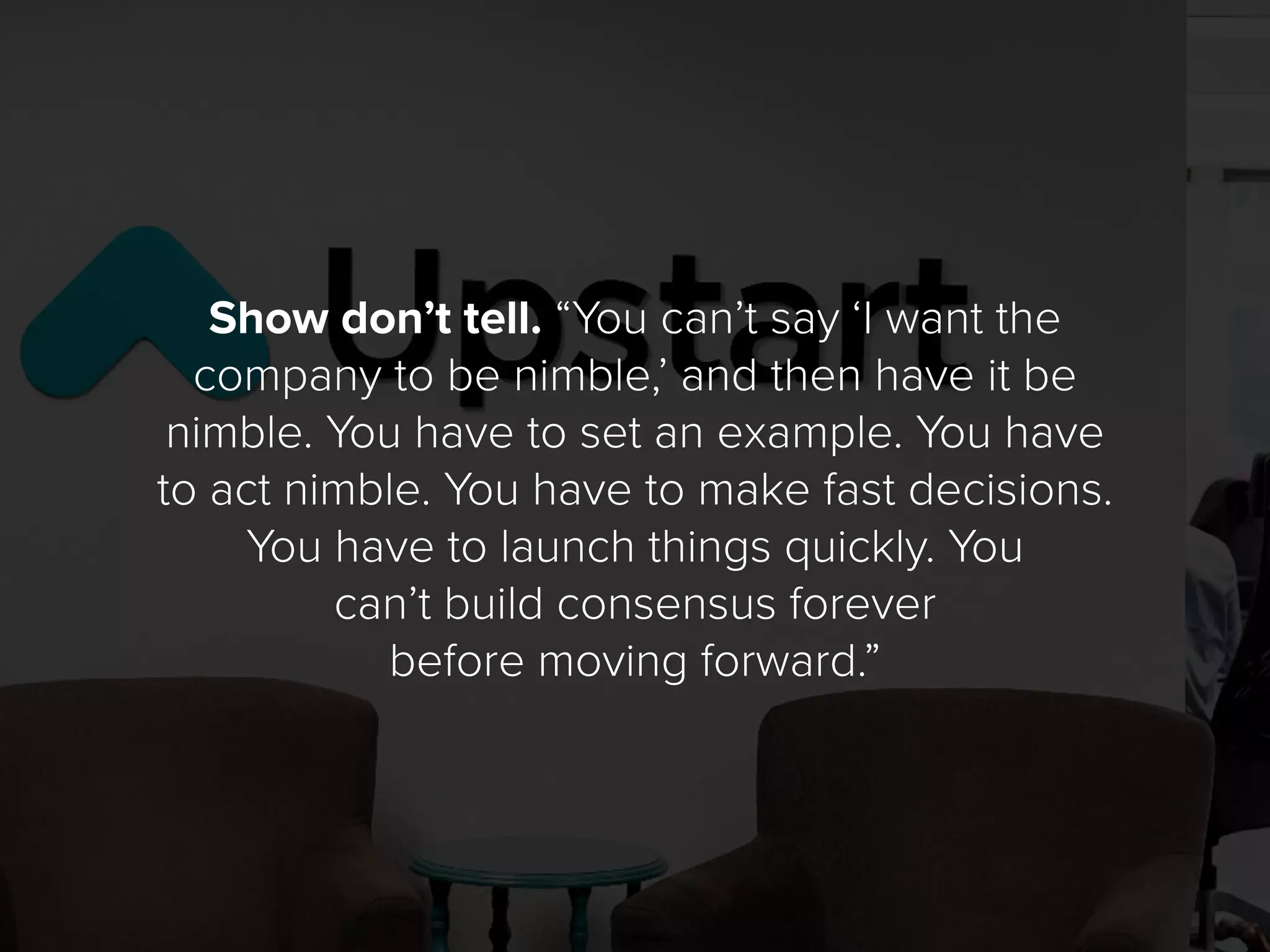 Show don’t tell. “You can’t say ‘I want the
company to be nimble,’ and then have it be
nimble. You have to set an example. You have
to act nimble. You have to make fast decisions.
You have to launch things quickly. You
can’t build consensus forever
before moving forward.”
 