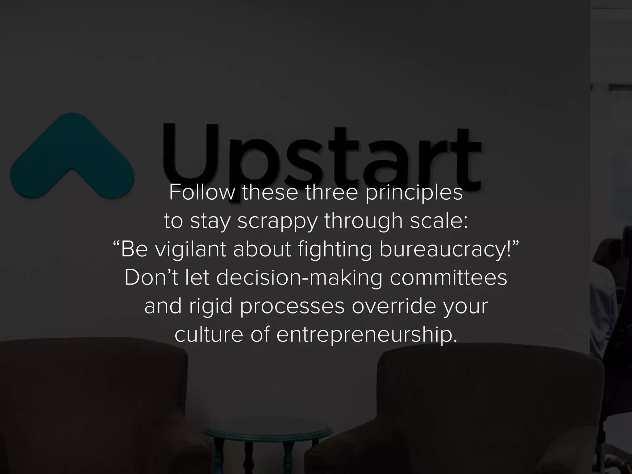 Follow these three principles
to stay scrappy through scale:
“Be vigilant about fighting bureaucracy!”
Don’t let decision-making committees
and rigid processes override your
culture of entrepreneurship.
 