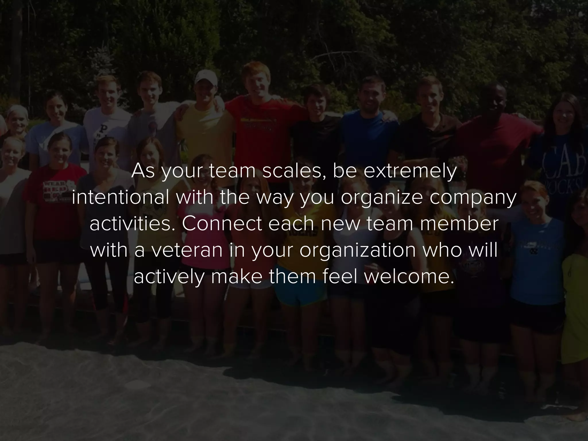 As your team scales, be extremely
intentional with the way you organize company
activities. Connect each new team member
with a veteran in your organization who will
actively make them feel welcome.
 