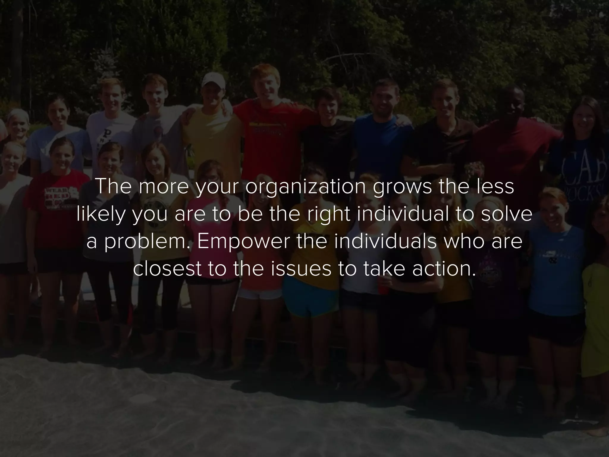 The more your organization grows the less
likely you are to be the right individual to solve
a problem. Empower the individuals who are
closest to the issues to take action.
 