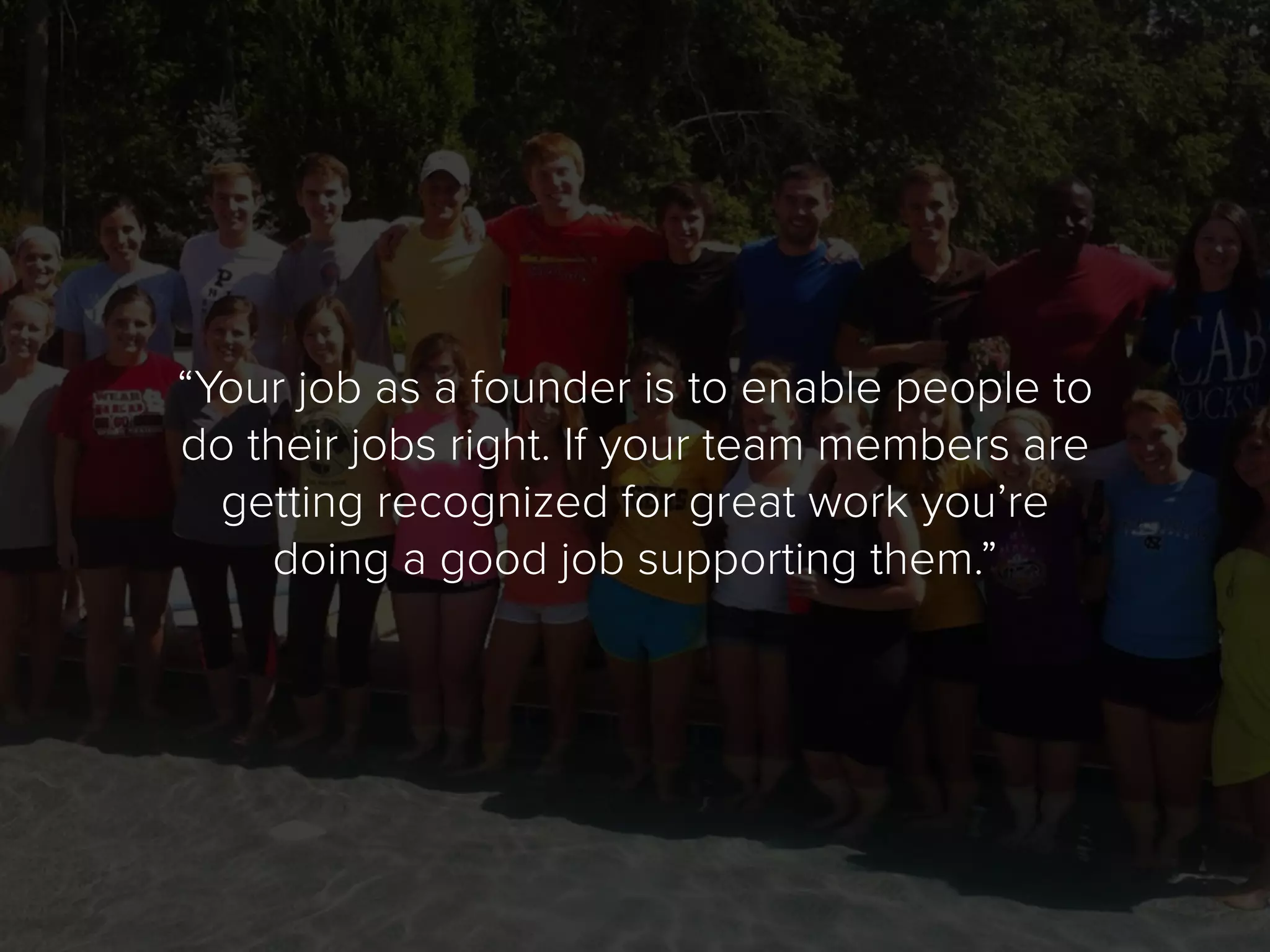 “Your job as a founder is to enable people to
do their jobs right. If your team members are
getting recognized for great work you’re
doing a good job supporting them.”
 
