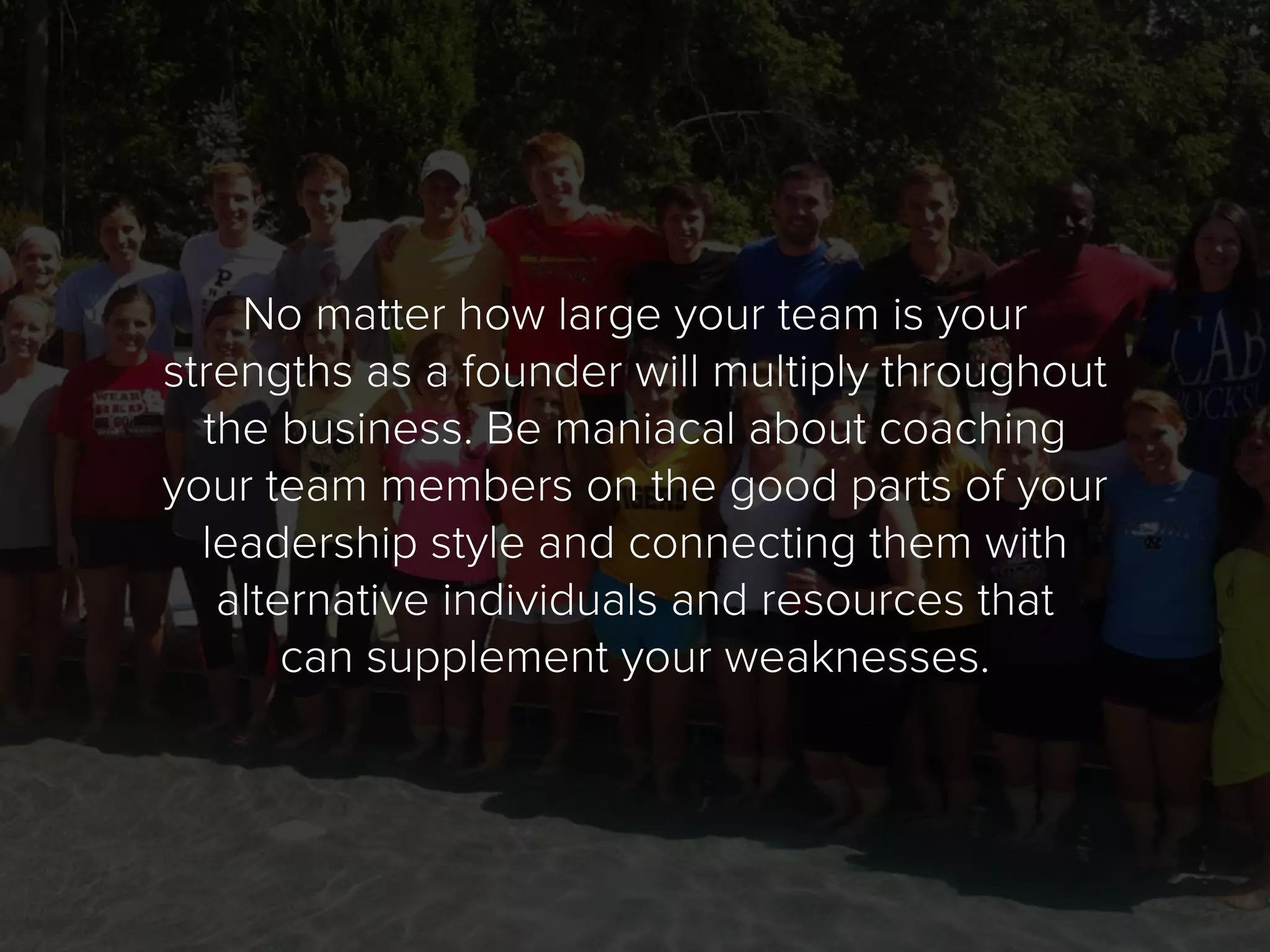 No matter how large your team is your
strengths as a founder will multiply throughout
the business. Be maniacal about coaching
your team members on the good parts of your
leadership style and connecting them with
alternative individuals and resources that
can supplement your weaknesses.
 