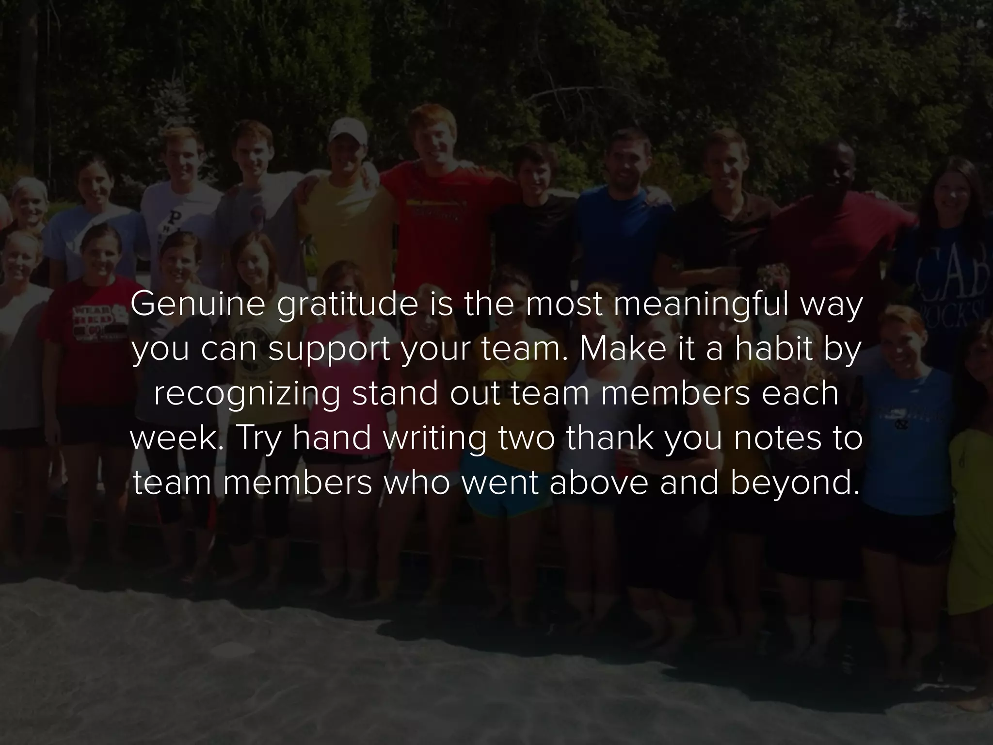 Genuine gratitude is the most meaningful way
you can support your team. Make it a habit by
recognizing stand out team members each
week. Try hand writing two thank you notes to
team members who went above and beyond.
 