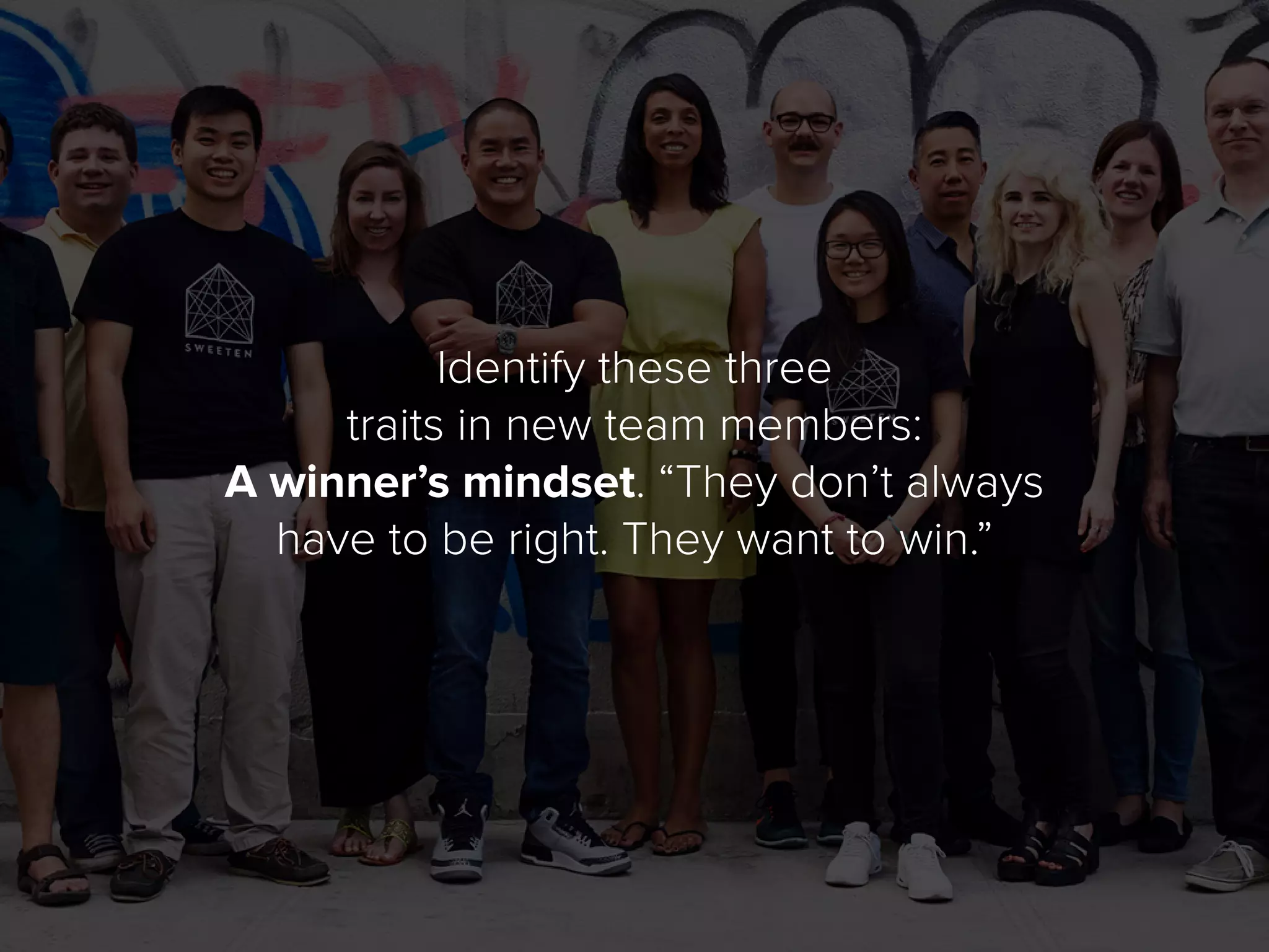 Identify these three
traits in new team members:
A winner’s mindset. “They don’t always
have to be right. They want to win.”
 