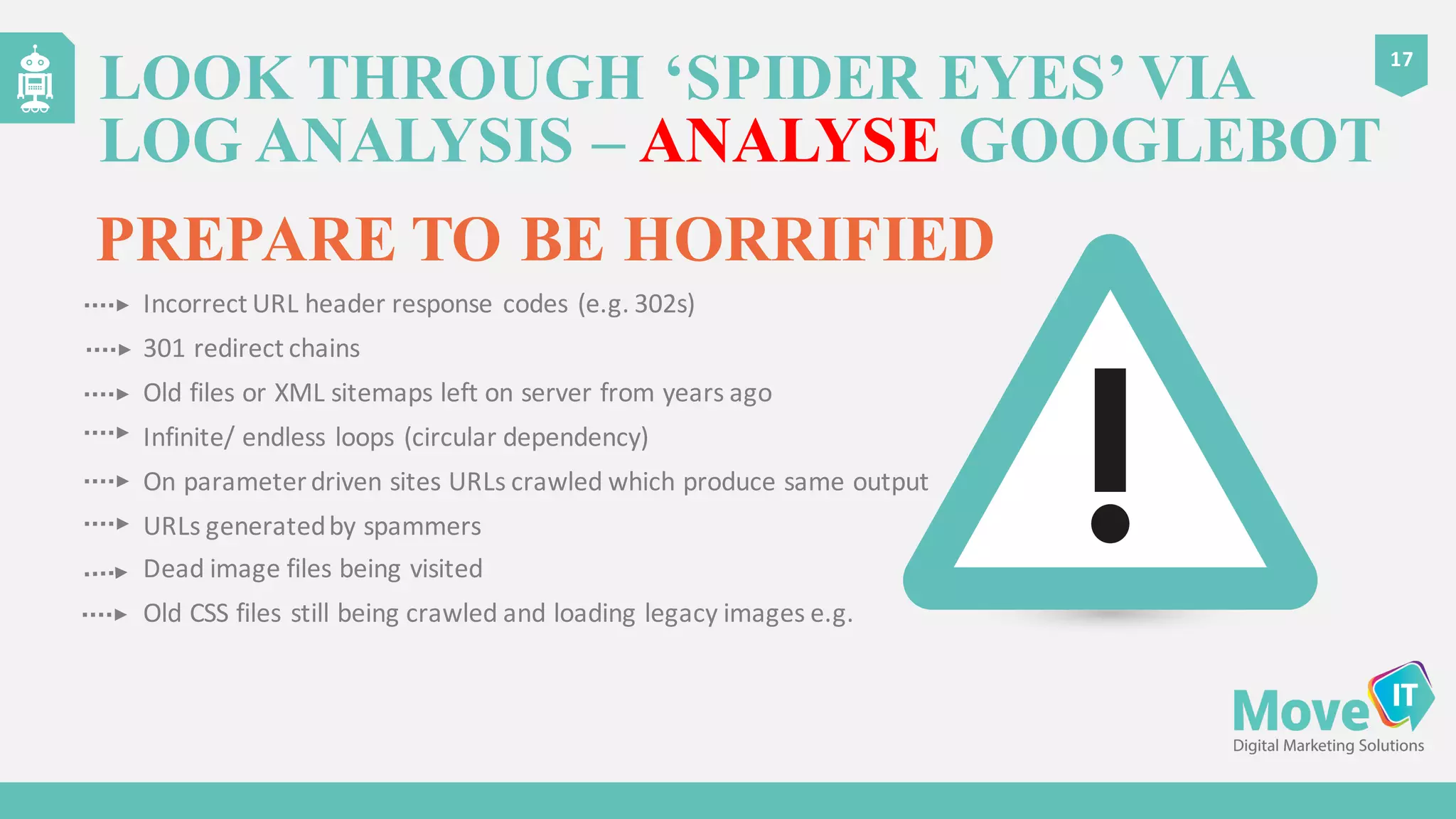 LOOK THROUGH ‘SPIDER EYES’ VIA
LOG ANALYSIS – ANALYSE GOOGLEBOT
17
PREPARE TO BE HORRIFIED
Incorrect	
  URL	
  header	
  response	
  codes	
  (e.g.	
  302s)
301	
  redirect	
  chains
Old	
  files	
  or	
  XML	
  sitemaps	
  left	
  on	
  server	
  from	
  years	
  ago
Infinite/	
  endless	
  loops	
  (circular	
  dependency)
On	
  parameter	
  driven	
  sites	
  URLs	
  crawled	
  which	
  produce	
  same	
  output
URLs	
  generated	
  by	
  spammers
Dead	
  image	
  files	
  being	
  visited
Old	
  CSS	
  files	
  still	
  being	
  crawled	
  and	
  loading	
  legacy	
  images	
  e.g.
 