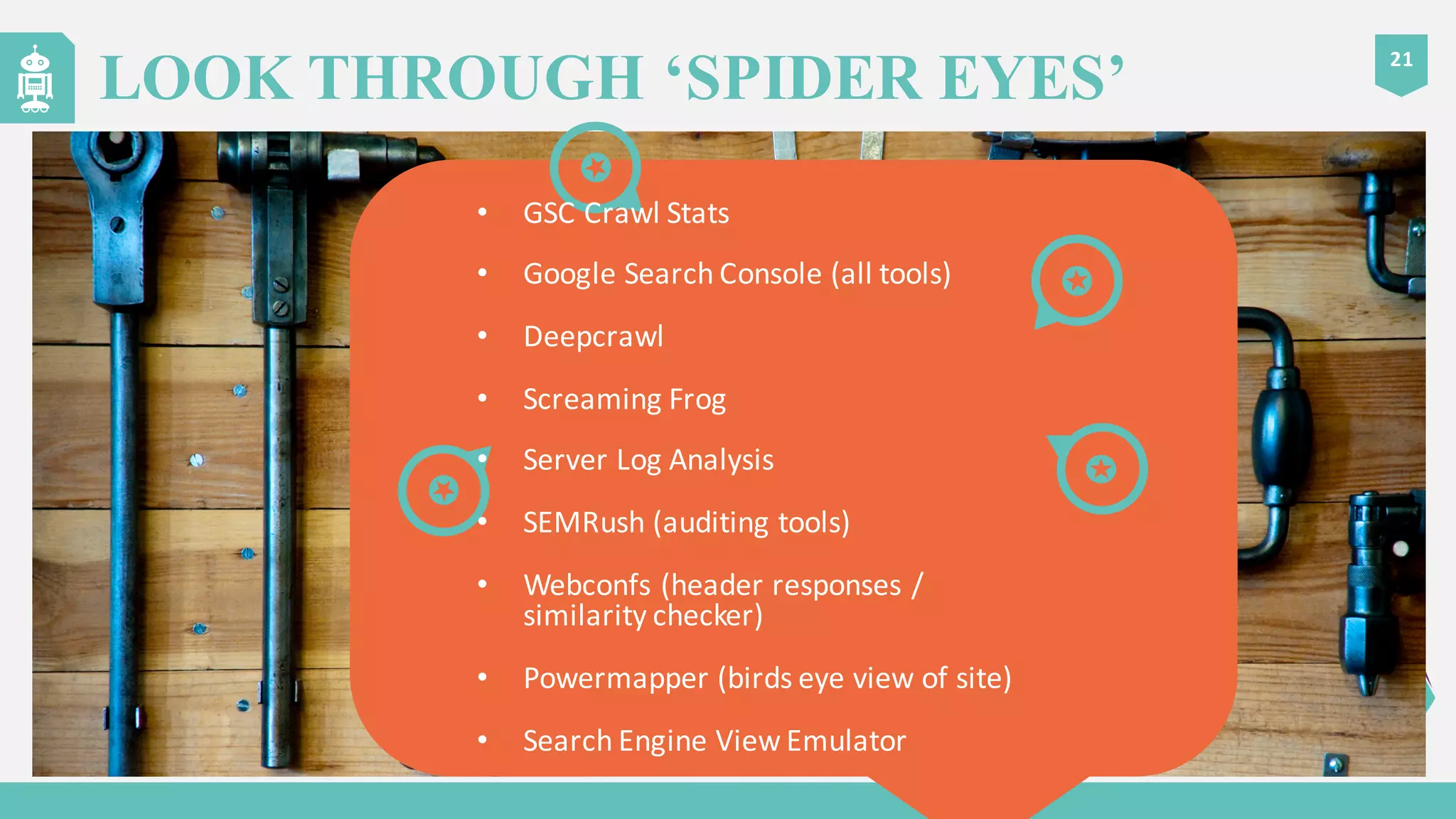 21
LOOK THROUGH ‘SPIDER EYES’
• GSC	
  Crawl	
  Stats
• Google	
  Search	
  Console	
  (all	
  tools)
• Deepcrawl
• Screaming	
  Frog
• Server	
  Log	
  Analysis
• SEMRush (auditing	
  tools)
• Webconfs (header	
  responses	
  /	
  
similarity	
  checker)
• Powermapper (birds	
  eye	
  view	
  of	
  site)
• Search	
  Engine	
  View	
  Emulator
 
