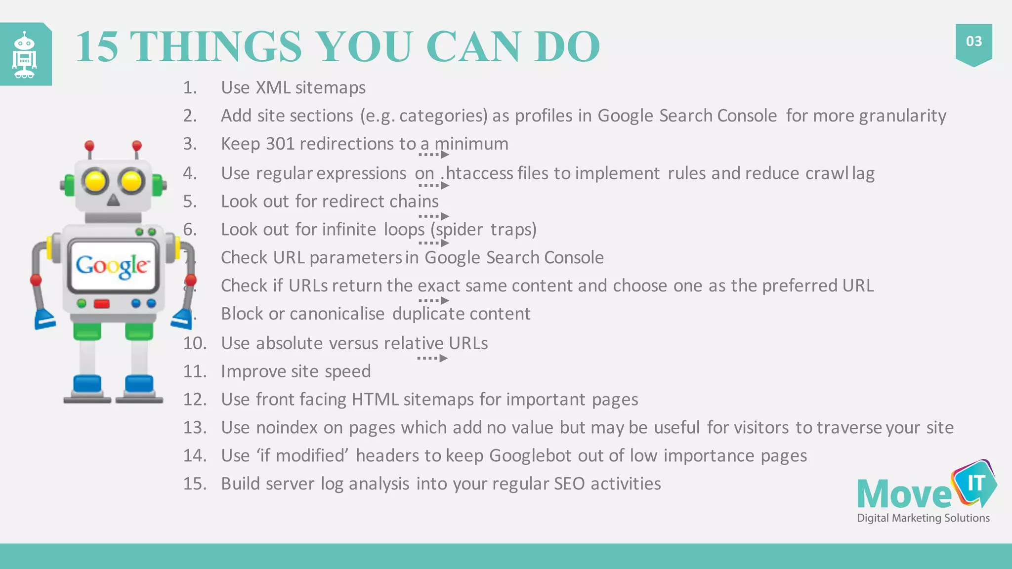 1. Use	
  XML	
  sitemaps
2. Add	
  site	
  sections	
  (e.g.	
  categories)	
  as	
  profiles	
  in	
  Google	
  Search	
  Console	
   for	
  more	
  granularity
3. Keep	
  301	
  redirections	
  to	
  a	
  minimum
4. Use	
  regular	
  expressions	
   on	
  .htaccess files	
  to	
  implement	
  rules	
  and	
  reduce	
  crawl	
  lag
5. Look	
  out	
  for	
  redirect	
  chains
6. Look	
  out	
  for	
  infinite	
  loops	
  (spider	
  traps)
7. Check	
  URL	
  parameters	
  in	
  Google	
  Search	
  Console
8. Check	
  if	
  URLs	
  return	
  the	
  exact	
  same	
  content	
  and	
  choose	
  one	
  as	
  the	
  preferred	
  URL
9. Block	
  or	
  canonicalise duplicate	
  content
10. Use	
  absolute	
  versus	
  relative	
  URLs
11. Improve	
  site	
  speed
12. Use	
  front	
  facing	
  HTML	
  sitemaps	
  for	
  important	
  pages
13. Use	
  noindex on	
  pages	
  which	
  add	
  no	
  value	
  but	
  may	
  be	
  useful	
  for	
  visitors	
  to	
  traverse	
  your	
  site
14. Use	
  ‘if	
  modified’	
  headers	
  to	
  keep	
  Googlebot out	
  of	
  low	
  importance	
  pages
15. Build	
  server	
  log	
  analysis	
  into	
  your	
  regular	
  SEO	
  activities
03
15 THINGS YOU CAN DO
 