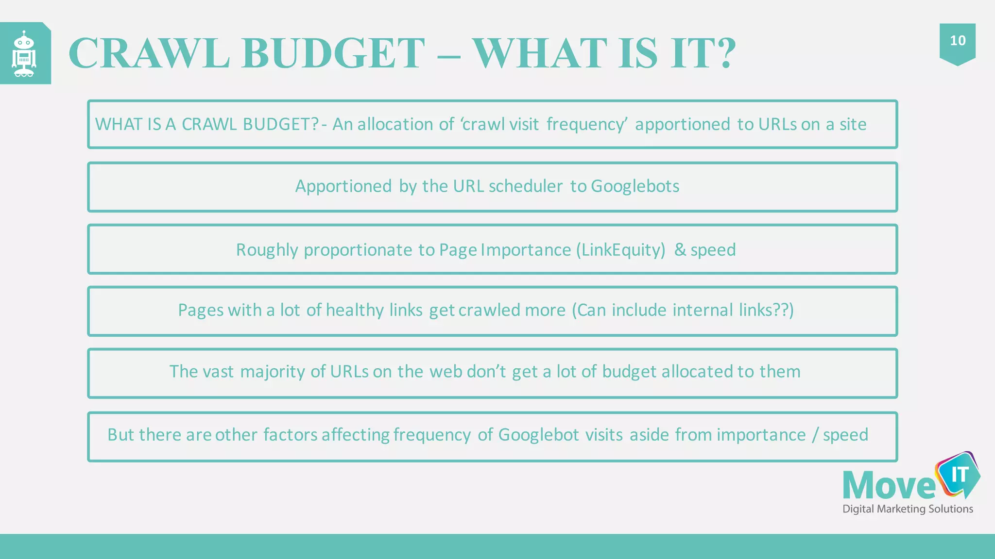 CRAWL BUDGET – WHAT IS IT?
10
Roughly	
  proportionate	
  to	
  Page	
  Importance	
  (LinkEquity)	
   &	
  speed
Pages	
  with	
  a	
  lot	
  of	
  healthy	
  links	
  get	
  crawled	
  more	
  (Can	
  include	
  internal	
  links??)
Apportioned	
  by	
  the	
  URL	
  scheduler	
  to	
  Googlebots
WHAT	
  IS	
  A	
  CRAWL	
  BUDGET?	
  -­‐ An	
  allocation	
  of	
  ‘crawl	
  visit	
  frequency’	
  apportioned	
  to	
  URLs	
  on	
  a	
  site
But	
  there	
  are	
  other	
  factors	
  affecting	
  frequency	
  of	
  Googlebot visits	
  aside	
  from	
  importance	
  /	
  speed
The	
  vast	
  majority	
  of	
  URLs	
  on	
  the	
  web	
  don’t	
  get	
  a	
  lot	
  of	
  budget	
  allocated	
  to	
  them
 