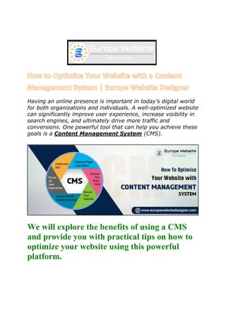 Having an online presence is important in today’s digital world
for both organizations and individuals. A well-optimized website
can significantly improve user experience, increase visibility in
search engines, and ultimately drive more traffic and
conversions. One powerful tool that can help you achieve these
goals is a Content Management System (CMS).
We will explore the benefits of using a CMS
and provide you with practical tips on how to
optimize your website using this powerful
platform.
 