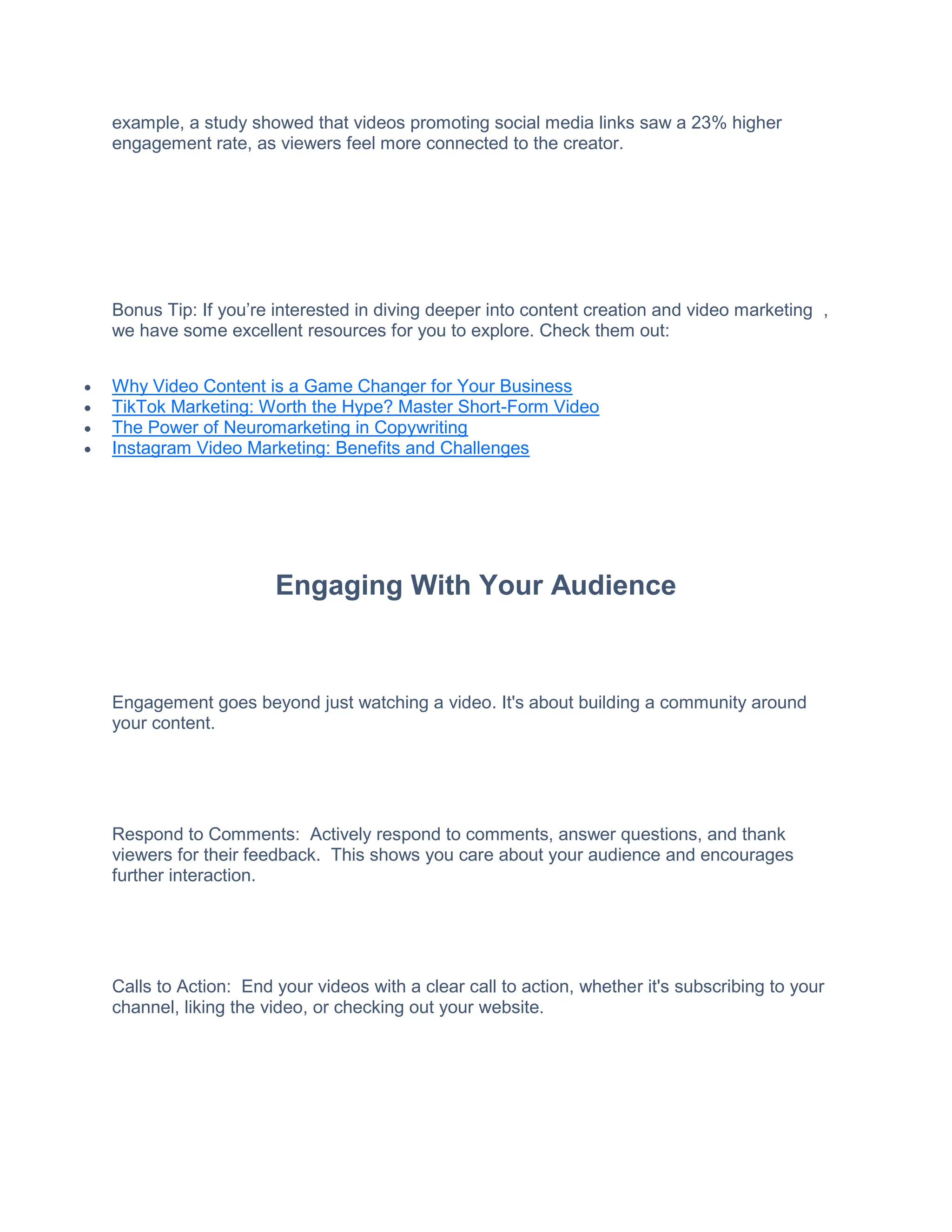 example, a study showed that videos promoting social media links saw a 23% higher
engagement rate, as viewers feel more connected to the creator.
Bonus Tip: If you’re interested in diving deeper into content creation and video marketing ,
we have some excellent resources for you to explore. Check them out:
 Why Video Content is a Game Changer for Your Business
 TikTok Marketing: Worth the Hype? Master Short-Form Video
 The Power of Neuromarketing in Copywriting
 Instagram Video Marketing: Benefits and Challenges
Engaging With Your Audience
Engagement goes beyond just watching a video. It's about building a community around
your content.
Respond to Comments: Actively respond to comments, answer questions, and thank
viewers for their feedback. This shows you care about your audience and encourages
further interaction.
Calls to Action: End your videos with a clear call to action, whether it's subscribing to your
channel, liking the video, or checking out your website.
 