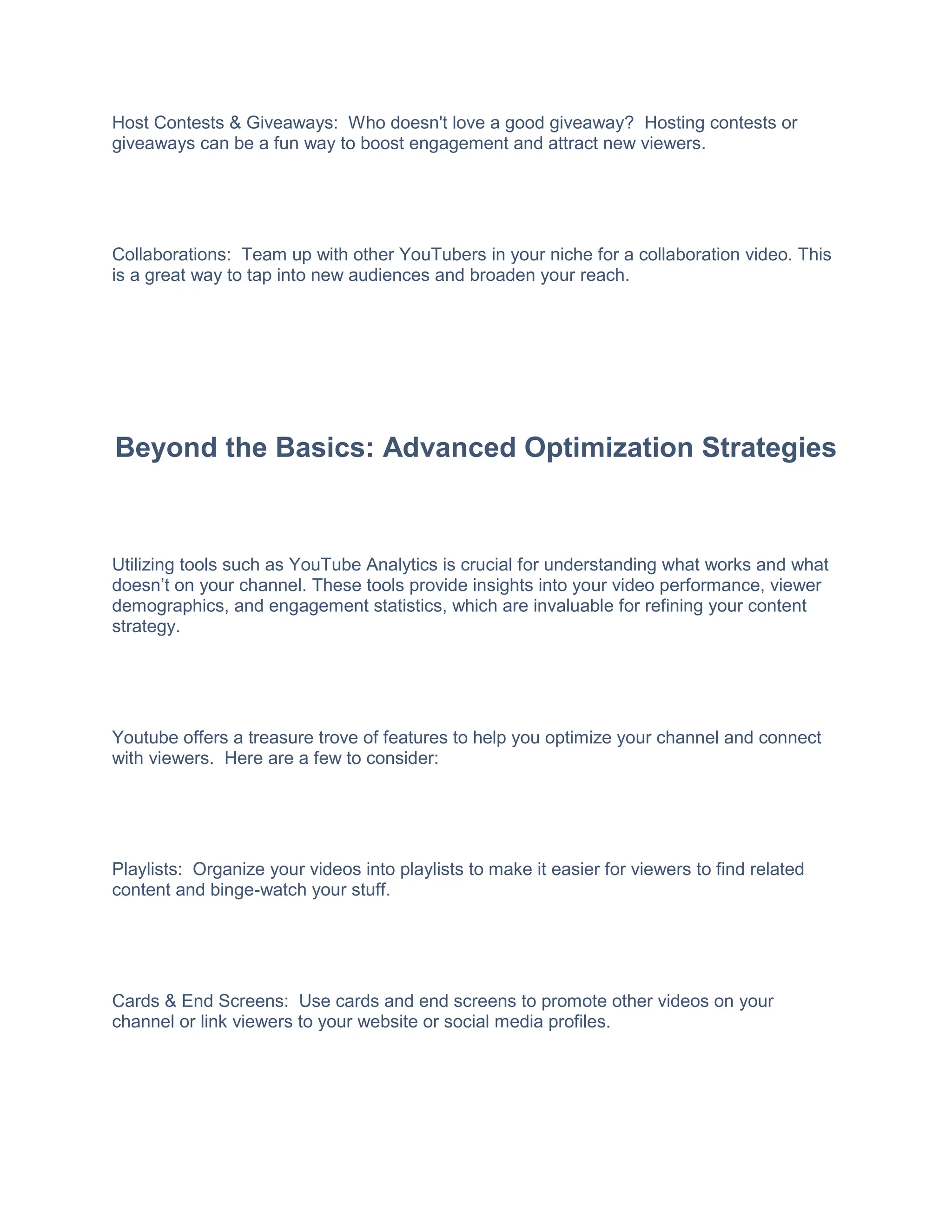 Host Contests & Giveaways: Who doesn't love a good giveaway? Hosting contests or
giveaways can be a fun way to boost engagement and attract new viewers.
Collaborations: Team up with other YouTubers in your niche for a collaboration video. This
is a great way to tap into new audiences and broaden your reach.
Beyond the Basics: Advanced Optimization Strategies
Utilizing tools such as YouTube Analytics is crucial for understanding what works and what
doesn’t on your channel. These tools provide insights into your video performance, viewer
demographics, and engagement statistics, which are invaluable for refining your content
strategy.
Youtube offers a treasure trove of features to help you optimize your channel and connect
with viewers. Here are a few to consider:
Playlists: Organize your videos into playlists to make it easier for viewers to find related
content and binge-watch your stuff.
Cards & End Screens: Use cards and end screens to promote other videos on your
channel or link viewers to your website or social media profiles.
 
