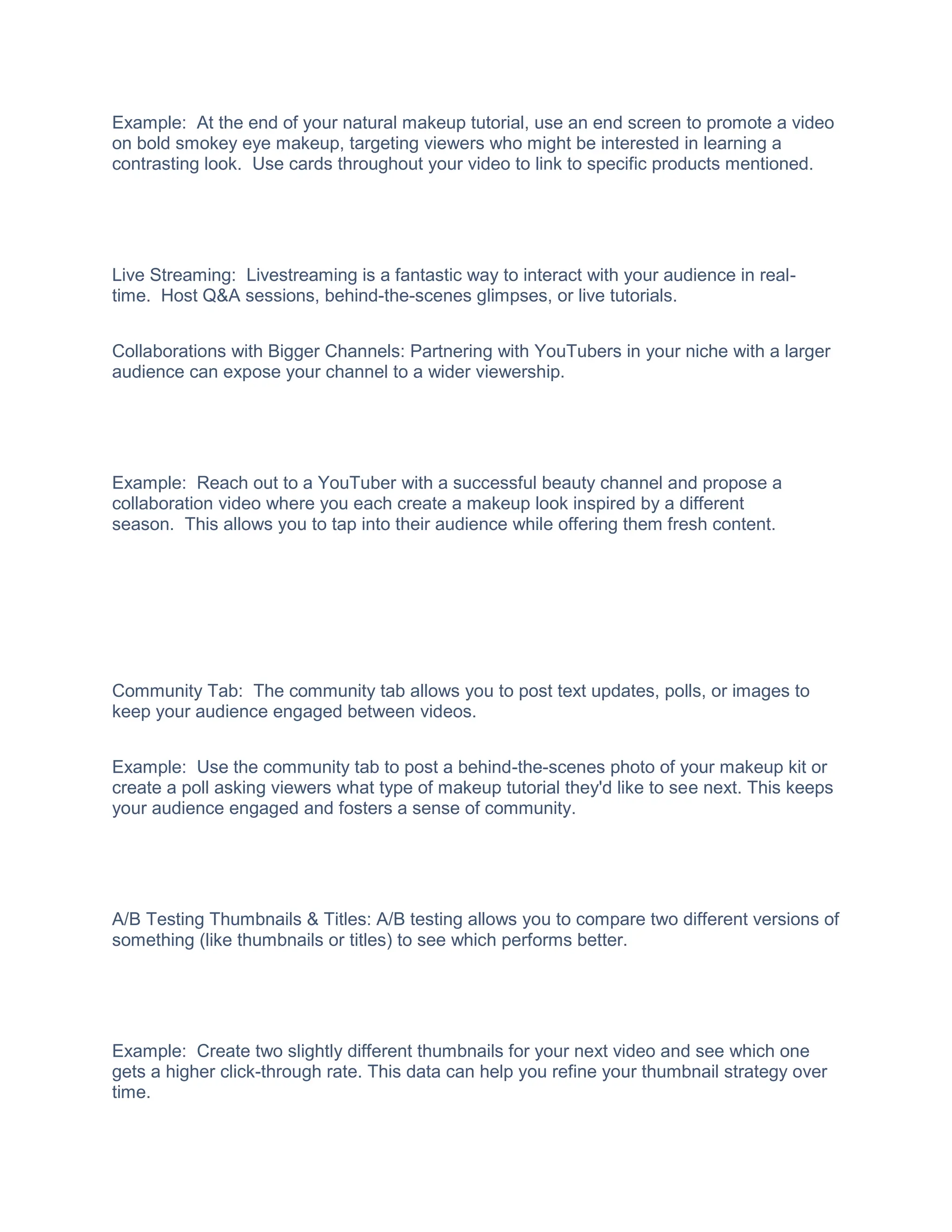 Example: At the end of your natural makeup tutorial, use an end screen to promote a video
on bold smokey eye makeup, targeting viewers who might be interested in learning a
contrasting look. Use cards throughout your video to link to specific products mentioned.
Live Streaming: Livestreaming is a fantastic way to interact with your audience in real-
time. Host Q&A sessions, behind-the-scenes glimpses, or live tutorials.
Collaborations with Bigger Channels: Partnering with YouTubers in your niche with a larger
audience can expose your channel to a wider viewership.
Example: Reach out to a YouTuber with a successful beauty channel and propose a
collaboration video where you each create a makeup look inspired by a different
season. This allows you to tap into their audience while offering them fresh content.
Community Tab: The community tab allows you to post text updates, polls, or images to
keep your audience engaged between videos.
Example: Use the community tab to post a behind-the-scenes photo of your makeup kit or
create a poll asking viewers what type of makeup tutorial they'd like to see next. This keeps
your audience engaged and fosters a sense of community.
A/B Testing Thumbnails & Titles: A/B testing allows you to compare two different versions of
something (like thumbnails or titles) to see which performs better.
Example: Create two slightly different thumbnails for your next video and see which one
gets a higher click-through rate. This data can help you refine your thumbnail strategy over
time.
 