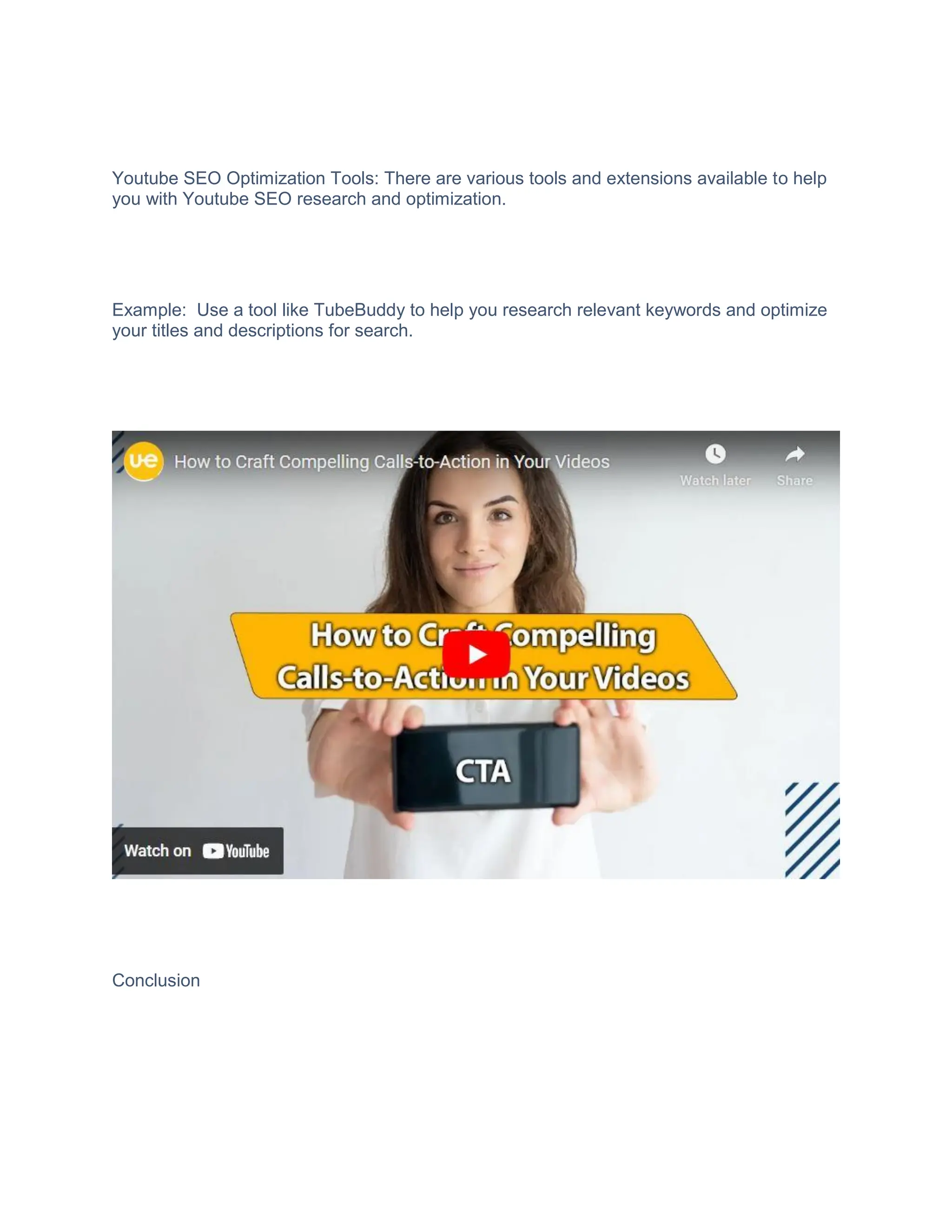 Youtube SEO Optimization Tools: There are various tools and extensions available to help
you with Youtube SEO research and optimization.
Example: Use a tool like TubeBuddy to help you research relevant keywords and optimize
your titles and descriptions for search.
Conclusion
 