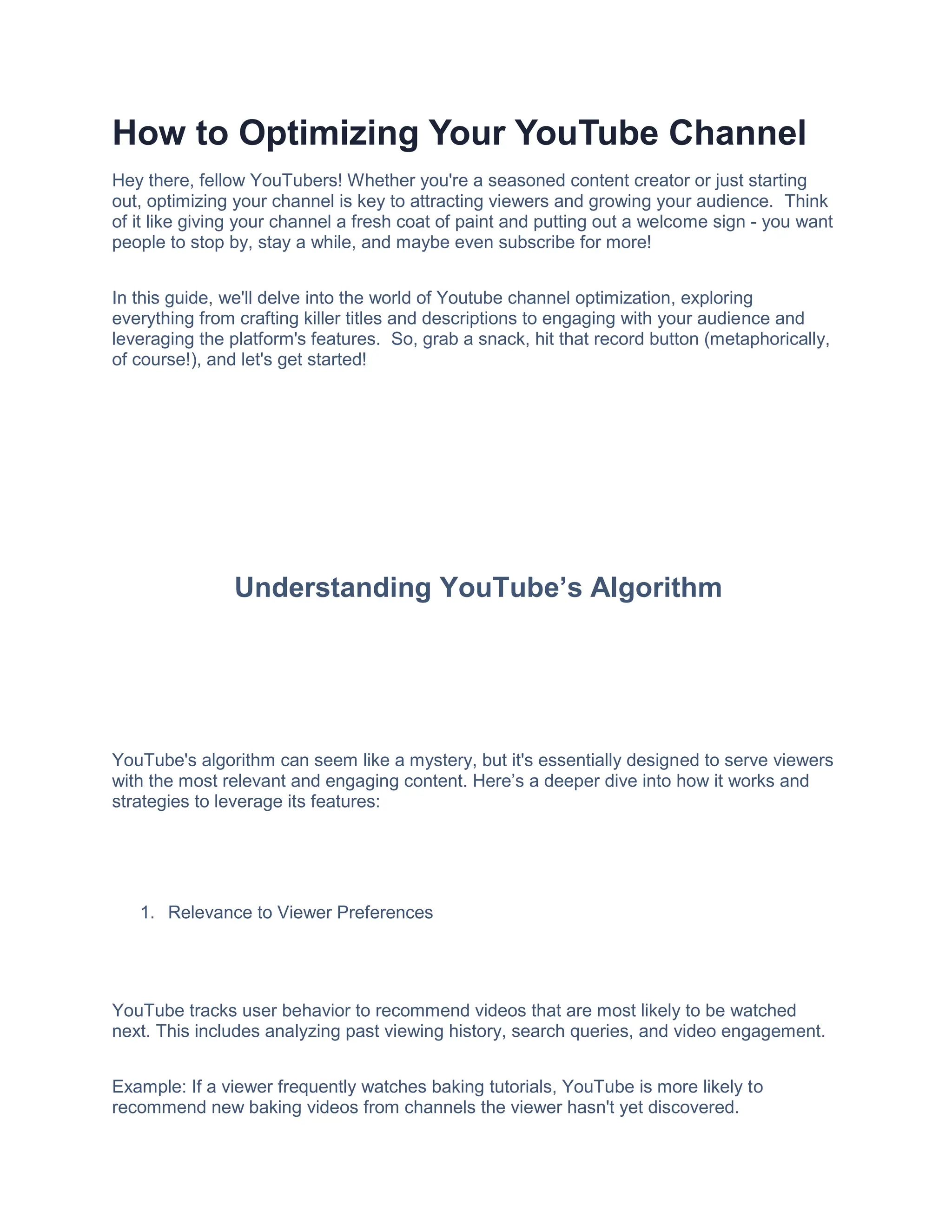 How to Optimizing Your YouTube Channel
Hey there, fellow YouTubers! Whether you're a seasoned content creator or just starting
out, optimizing your channel is key to attracting viewers and growing your audience. Think
of it like giving your channel a fresh coat of paint and putting out a welcome sign - you want
people to stop by, stay a while, and maybe even subscribe for more!
In this guide, we'll delve into the world of Youtube channel optimization, exploring
everything from crafting killer titles and descriptions to engaging with your audience and
leveraging the platform's features. So, grab a snack, hit that record button (metaphorically,
of course!), and let's get started!
Understanding YouTube’s Algorithm
YouTube's algorithm can seem like a mystery, but it's essentially designed to serve viewers
with the most relevant and engaging content. Here’s a deeper dive into how it works and
strategies to leverage its features:
1. Relevance to Viewer Preferences
YouTube tracks user behavior to recommend videos that are most likely to be watched
next. This includes analyzing past viewing history, search queries, and video engagement.
Example: If a viewer frequently watches baking tutorials, YouTube is more likely to
recommend new baking videos from channels the viewer hasn't yet discovered.
 