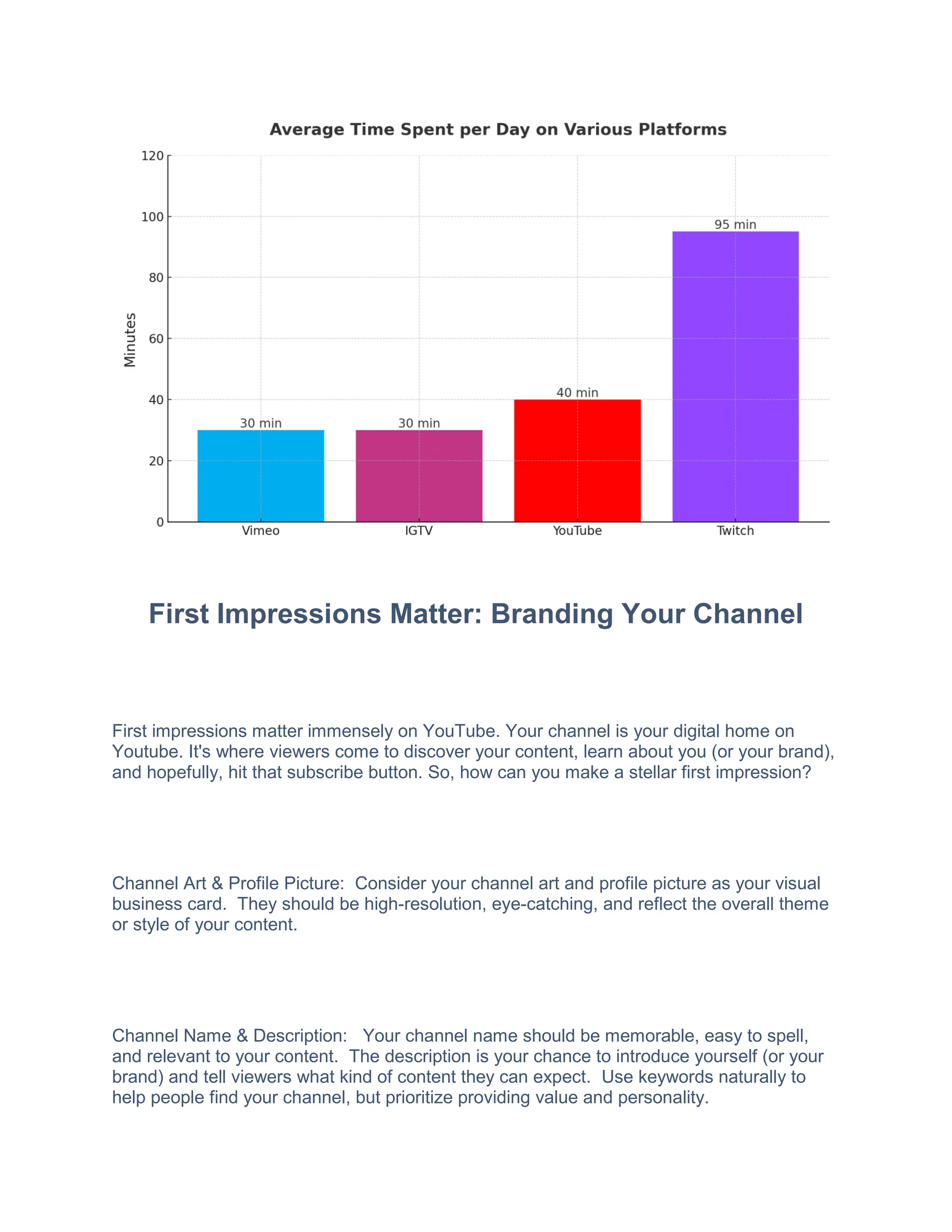 First Impressions Matter: Branding Your Channel
First impressions matter immensely on YouTube. Your channel is your digital home on
Youtube. It's where viewers come to discover your content, learn about you (or your brand),
and hopefully, hit that subscribe button. So, how can you make a stellar first impression?
Channel Art & Profile Picture: Consider your channel art and profile picture as your visual
business card. They should be high-resolution, eye-catching, and reflect the overall theme
or style of your content.
Channel Name & Description: Your channel name should be memorable, easy to spell,
and relevant to your content. The description is your chance to introduce yourself (or your
brand) and tell viewers what kind of content they can expect. Use keywords naturally to
help people find your channel, but prioritize providing value and personality.
 