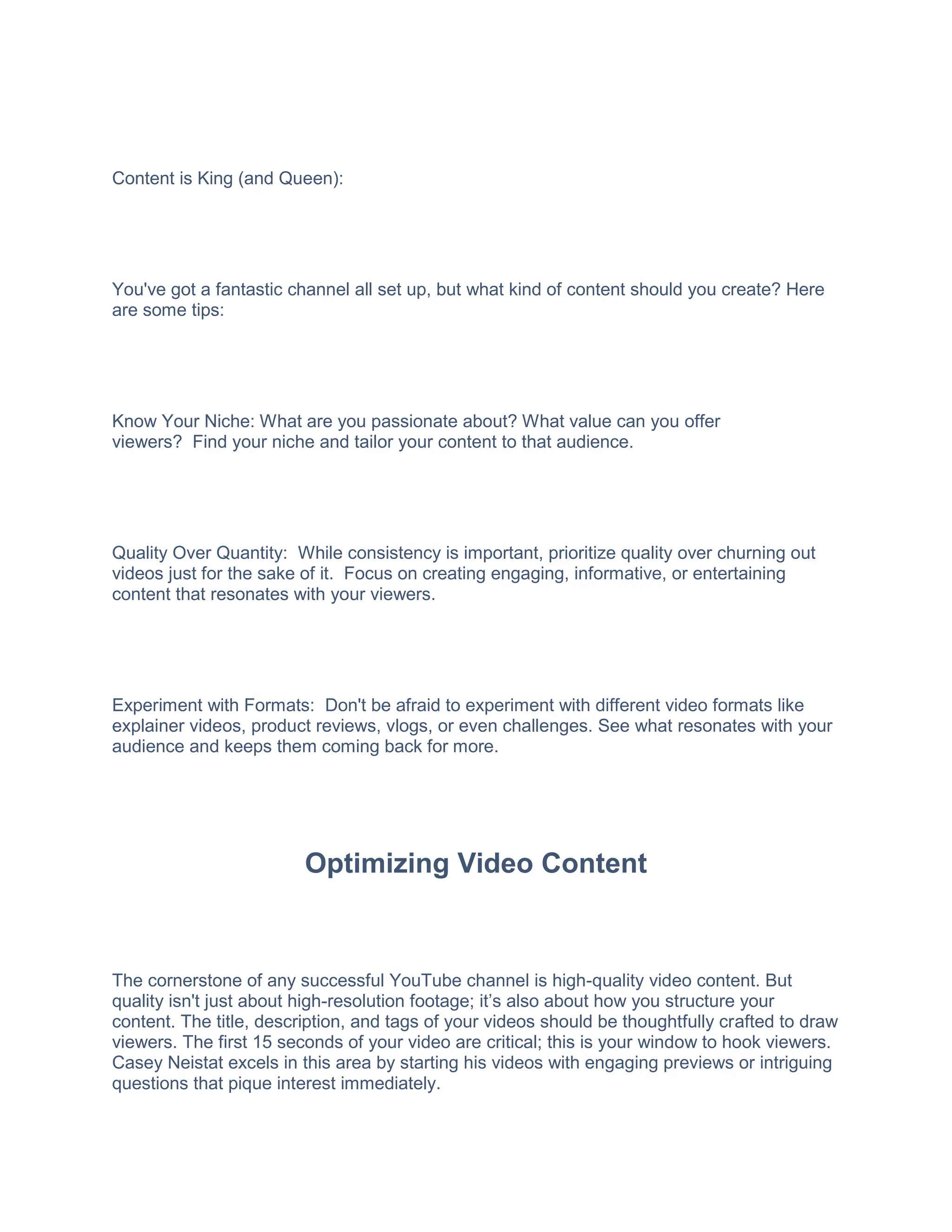 Content is King (and Queen):
You've got a fantastic channel all set up, but what kind of content should you create? Here
are some tips:
Know Your Niche: What are you passionate about? What value can you offer
viewers? Find your niche and tailor your content to that audience.
Quality Over Quantity: While consistency is important, prioritize quality over churning out
videos just for the sake of it. Focus on creating engaging, informative, or entertaining
content that resonates with your viewers.
Experiment with Formats: Don't be afraid to experiment with different video formats like
explainer videos, product reviews, vlogs, or even challenges. See what resonates with your
audience and keeps them coming back for more.
Optimizing Video Content
The cornerstone of any successful YouTube channel is high-quality video content. But
quality isn't just about high-resolution footage; it’s also about how you structure your
content. The title, description, and tags of your videos should be thoughtfully crafted to draw
viewers. The first 15 seconds of your video are critical; this is your window to hook viewers.
Casey Neistat excels in this area by starting his videos with engaging previews or intriguing
questions that pique interest immediately.
 