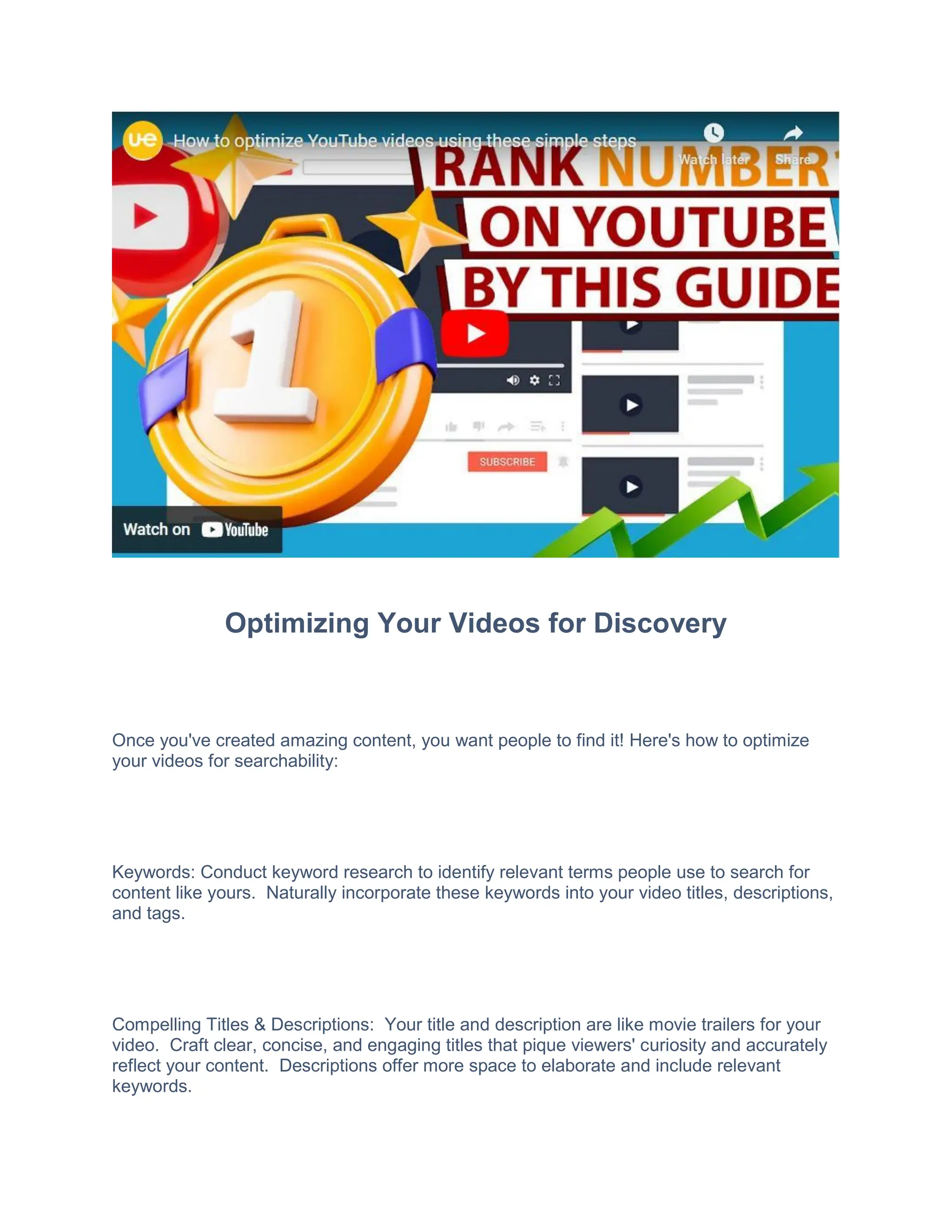 Optimizing Your Videos for Discovery
Once you've created amazing content, you want people to find it! Here's how to optimize
your videos for searchability:
Keywords: Conduct keyword research to identify relevant terms people use to search for
content like yours. Naturally incorporate these keywords into your video titles, descriptions,
and tags.
Compelling Titles & Descriptions: Your title and description are like movie trailers for your
video. Craft clear, concise, and engaging titles that pique viewers' curiosity and accurately
reflect your content. Descriptions offer more space to elaborate and include relevant
keywords.
 