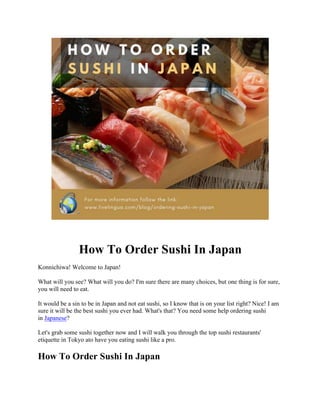 How To Order Sushi In Japan
Konnichiwa! Welcome to Japan!
What will you see? What will you do? I'm sure there are many choices, but one thing is for sure,
you will need to eat.
It would be a sin to be in Japan and not eat sushi, so I know that is on your list right? Nice! I am
sure it will be the best sushi you ever had. What's that? You need some help ordering sushi
in Japanese?
Let's grab some sushi together now and I will walk you through the top sushi restaurants'
etiquette in Tokyo ato have you eating sushi like a pro.
How To Order Sushi In Japan
 