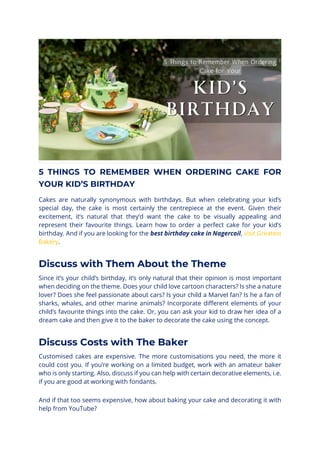 5 THINGS TO REMEMBER WHEN ORDERING CAKE FOR
YOUR KID’S BIRTHDAY
Cakes are naturally synonymous with birthdays. But when celebrating your kid’s
special day, the cake is most certainly the centrepiece at the event. Given their
excitement, it’s natural that they’d want the cake to be visually appealing and
represent their favourite things. Learn how to order a perfect cake for your kid’s
birthday. And if you are looking for the best birthday cake in Nagercoil, visit Greatest
Bakery.
Discuss with Them About the Theme
Since it’s your child’s birthday, it’s only natural that their opinion is most important
when deciding on the theme. Does your child love cartoon characters? Is she a nature
lover? Does she feel passionate about cars? Is your child a Marvel fan? Is he a fan of
sharks, whales, and other marine animals? Incorporate different elements of your
child’s favourite things into the cake. Or, you can ask your kid to draw her idea of a
dream cake and then give it to the baker to decorate the cake using the concept.
Discuss Costs with The Baker
Customised cakes are expensive. The more customisations you need, the more it
could cost you. If you’re working on a limited budget, work with an amateur baker
who is only starting. Also, discuss if you can help with certain decorative elements, i.e.
if you are good at working with fondants.
And if that too seems expensive, how about baking your cake and decorating it with
help from YouTube?
 