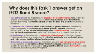 Why does this Task 1 answer get an
IELTS Band 8 score?
◦ Task achievement: The model answer describes the overall trend first, followed by an
analysis of the different energy sources. Numerical evidence is used carefully to
illustrate the trends. The main trends are used as the basis of a prediction in the final
sentence.
◦ Coherence and cohesion: Trends are explained in general terms first, followed by
supporting figures. Some energy sources are grouped together for ease of
understanding. It and this are used throughout as cohesive devices, and the writer
uses the former and the latter to refer back to information in a previous sentence.
◦ Lexical resource: The writer uses a wide range of vocabulary to describe change,
including adjectives and adverbs such as limited, substantial and particularly sharp,
and verbs such as doubled, slipped and emerged.
◦ Grammatical range and accuracy: The model answer is free from grammatical errors.
Sentence forms are complex and include relative clauses and linking words such
as with. The candidate makes use of past, present and future tenses. Punctuation is also
used carefully and accurately throughout.
 