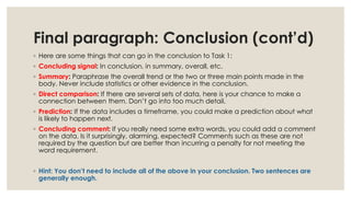 Final paragraph: Conclusion (cont’d)
◦ Here are some things that can go in the conclusion to Task 1:
◦ Concluding signal: In conclusion, in summary, overall, etc.
◦ Summary: Paraphrase the overall trend or the two or three main points made in the
body. Never include statistics or other evidence in the conclusion.
◦ Direct comparison: If there are several sets of data, here is your chance to make a
connection between them. Don’t go into too much detail.
◦ Prediction: If the data includes a timeframe, you could make a prediction about what
is likely to happen next.
◦ Concluding comment: If you really need some extra words, you could add a comment
on the data. Is it surprisingly, alarming, expected? Comments such as these are not
required by the question but are better than incurring a penalty for not meeting the
word requirement.
◦ Hint: You don’t need to include all of the above in your conclusion. Two sentences are
generally enough.
 