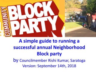 A simple guide to running a
successful annual Neighborhood
Block party
by Councilmember Rishi Kumar, Saratoga
Version: September 14th, 2018
 