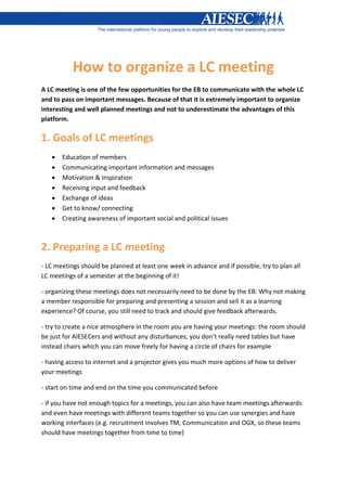How to organize a LC meeting
A LC meeting is one of the few opportunities for the EB to communicate with the whole LC
and to pass on important messages. Because of that it is extremely important to organize
interesting and well planned meetings and not to underestimate the advantages of this
platform.

1. Goals of LC meetings
      Education of members
      Communicating important information and messages
      Motivation & Inspiration
      Receiving input and feedback
      Exchange of ideas
      Get to know/ connecting
      Creating awareness of important social and political issues



2. Preparing a LC meeting
- LC meetings should be planned at least one week in advance and if possible, try to plan all
LC meetings of a semester at the beginning of it!

- organizing these meetings does not necessarily need to be done by the EB: Why not making
a member responsible for preparing and presenting a session and sell it as a learning
experience? Of course, you still need to track and should give feedback afterwards.

- try to create a nice atmosphere in the room you are having your meetings: the room should
be just for AIESECers and without any disturbances; you don’t really need tables but have
instead chairs which you can move freely for having a circle of chairs for example

- having access to internet and a projector gives you much more options of how to deliver
your meetings

- start on time and end on the time you communicated before

- if you have not enough topics for a meetings, you can also have team meetings afterwards
and even have meetings with different teams together so you can use synergies and have
working interfaces (e.g. recruitment involves TM, Communication and OGX, so these teams
should have meetings together from time to time)
 