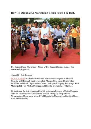 How To Organize A Marathon? Learn From The Best.
Dr. Ramani Goa Marathon – Story of Dr. Ramani from a runner to a
marathon organizer
About Dr. P.S. Ramani
Dr. P.S. Ramani is a Senior Consultant Neuro-spinal surgeon at Lilavati
Hospital and Research Centre, Mumbai, Maharashtra, India. He retired as
Professor and Head, Department of Neuro and Spinal Surgery, Lokmanya Tilak
Municipal (LTM) Medical College and Hospital University of Mumbai.
He dedicated the last 45 years of his life to the development of Spinal Surgery
in India. His milestone contributions include setting up an up-to-date
Neurosurgery Department at the LTM Hospital in Mumbai, and the first Bone
Bank in the country.
 