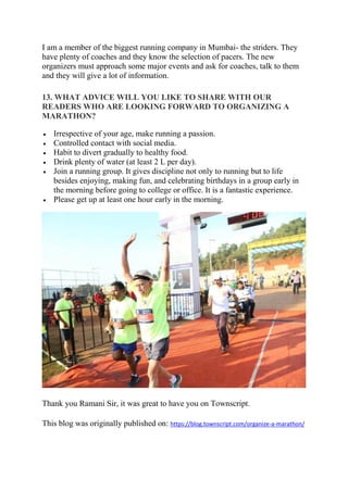 I am a member of the biggest running company in Mumbai- the striders. They
have plenty of coaches and they know the selection of pacers. The new
organizers must approach some major events and ask for coaches, talk to them
and they will give a lot of information.
13. WHAT ADVICE WILL YOU LIKE TO SHARE WITH OUR
READERS WHO ARE LOOKING FORWARD TO ORGANIZING A
MARATHON?
• Irrespective of your age, make running a passion.
• Controlled contact with social media.
• Habit to divert gradually to healthy food.
• Drink plenty of water (at least 2 L per day).
• Join a running group. It gives discipline not only to running but to life
besides enjoying, making fun, and celebrating birthdays in a group early in
the morning before going to college or office. It is a fantastic experience.
• Please get up at least one hour early in the morning.
Thank you Ramani Sir, it was great to have you on Townscript.
This blog was originally published on: https://blog.townscript.com/organize-a-marathon/
 