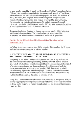 several smaller races like 10 km, 5 km Dream Run, Children’s marathon, Senior
Citizens 3 km marathon (especially for inmates of Sneh Mandir of Goa Hindu
Association) but the Half Marathon is most popular and draws the attention of
Navy, Air Force, Fire Brigade, Police and Home guards and professional
runners. Besides, even runners from foreign countries like Kenya, Nigeria,
Europe, Asia, etc. participate in the event. To make it more professional,
electronic chip timing machinery and number BIB has been introduced resulting
in early registration and introduction of a token fee.
The prize distribution function in the past has been graced by Chief Ministers
and Senior Ministers of Goa. The event has become a mind-boggling
experience. Dr. Ramani himself runs the Half Marathon in good time.
Register for the 18th edition of Dr. Ramani Goa Marathon on 3rd
November 2019.
Let’s hear in his own words on how did he organize this marathon for 18 years
and motivate numerous people to take up running.
1. WHAT INSPIRED YOU TO START RUNNING AND WHAT KEEPS
YOU MOTIVATED TO DO IT EVERY DAY?
Everything in life needs a motivation to get one involved in any activity, and
this immediately links one to goal setting. In today’s world, there is no other
goal which is better than – maintaining good health, losing weight, reducing risk
of heart problems, improving fitness and general well being, and lastly the
enjoyment associated with the sport of running. With these goals in mind, I
started running myself and started enjoying it. This was also linked to the fact
that I used to walk 10 km up and down to school every day, it never made me
feel tired as I had accepted the ordeal as a routine of life.
Every day, I find out I have worked more than yesterday! A disciplined lifestyle
and my jogging and trekking escapades keep me healthy. If one’s determination
is strong and is prepared to work with dedication one can conquer the mountain.
Never say die.
 