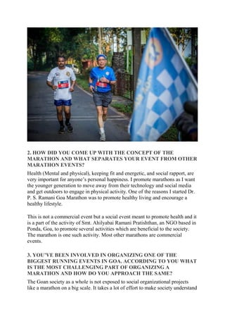 2. HOW DID YOU COME UP WITH THE CONCEPT OF THE
MARATHON AND WHAT SEPARATES YOUR EVENT FROM OTHER
MARATHON EVENTS?
Health (Mental and physical), keeping fit and energetic, and social rapport, are
very important for anyone’s personal happiness. I promote marathons as I want
the younger generation to move away from their technology and social media
and get outdoors to engage in physical activity. One of the reasons I started Dr.
P. S. Ramani Goa Marathon was to promote healthy living and encourage a
healthy lifestyle.
This is not a commercial event but a social event meant to promote health and it
is a part of the activity of Smt. Ahilyabai Ramani Pratishthan, an NGO based in
Ponda, Goa, to promote several activities which are beneficial to the society.
The marathon is one such activity. Most other marathons are commercial
events.
3. YOU’VE BEEN INVOLVED IN ORGANIZING ONE OF THE
BIGGEST RUNNING EVENTS IN GOA. ACCORDING TO YOU WHAT
IS THE MOST CHALLENGING PART OF ORGANIZING A
MARATHON AND HOW DO YOU APPROACH THE SAME?
The Goan society as a whole is not exposed to social organizational projects
like a marathon on a big scale. It takes a lot of effort to make society understand
 