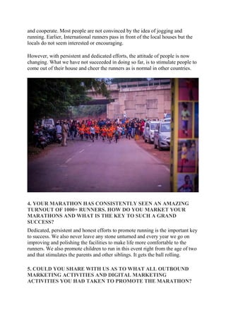 and cooperate. Most people are not convinced by the idea of jogging and
running. Earlier, International runners pass in front of the local houses but the
locals do not seem interested or encouraging.
However, with persistent and dedicated efforts, the attitude of people is now
changing. What we have not succeeded in doing so far, is to stimulate people to
come out of their house and cheer the runners as is normal in other countries.
4. YOUR MARATHON HAS CONSISTENTLY SEEN AN AMAZING
TURNOUT OF 1000+ RUNNERS. HOW DO YOU MARKET YOUR
MARATHONS AND WHAT IS THE KEY TO SUCH A GRAND
SUCCESS?
Dedicated, persistent and honest efforts to promote running is the important key
to success. We also never leave any stone unturned and every year we go on
improving and polishing the facilities to make life more comfortable to the
runners. We also promote children to run in this event right from the age of two
and that stimulates the parents and other siblings. It gets the ball rolling.
5. COULD YOU SHARE WITH US AS TO WHAT ALL OUTBOUND
MARKETING ACTIVITIES AND DIGITAL MARKETING
ACTIVITIES YOU HAD TAKEN TO PROMOTE THE MARATHON?
 