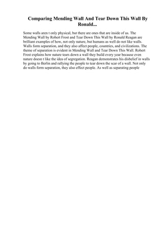 Comparing Mending Wall And Tear Down This Wall By
Ronald...
Some walls aren t only physical, but there are ones that are inside of us. The
Mending Wall by Robert Frost and Tear Down This Wall by Ronald Reagan are
brilliant examples of how, not only nature, but humans as well do not like walls.
Walls form separation, and they also affect people, countries, and civilizations. The
theme of separation is evident in Mending Wall and Tear Down This Wall. Robert
Frost explains how nature tears down a wall they build every year because even
nature doesn t like the idea of segregation. Reagan demonstrates his disbelief in walls
by going to Berlin and rallying the people to tear down the scar of a wall. Not only
do walls form separation, they also effect people. As well as separating people
 