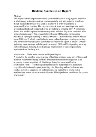 Biodiesel Synthesis Lab Report
Abstract
The purpose of this experiment was to synthesize biodiesel using a green approach
in a laboratory setting to create an environmentally safe alternative to petroleum
diesel. Sodium Hydroxide was used as a catalyst in order to complete a
transesterification reaction. The experiment took place over two days total as the
glycerol and biodiesel compounds were given time to separate fully. A separatory
funnel was used to separate the two compounds and then they were examined with
infrared spectroscopy. The glycerol showed some OH bonding participating
possibly in Hydrogen bonding at about 3400 cm^ 1. It also showed another peak at
about 2900 cm^ 1 which could indicate some carbon hydrogen bonding occurring.
The Biodiesel however looked completely different with a peak at about 1750 cm^ 1
indicating ester presence and also peaks at around 2900 and 2850 possibly showing
carbon hydrogen bonding. Results proved esterification of our compound and
separation from the fatty acid.
Introduction ... Show more content on Helpwriting.net ...
A biofuel in the simplest sense is a type of fuel that contains some sort of biological
material. An example being, methane extracted from anaerobic digestion in an
organism, or even vegetable oil fats that go through a transesterification
reaction.гЂ–^1гЂ— The biological material in our experiment was the natural
vegetable oil that is made up of plant fatty oils. By using sodium hydroxide as a
catalyst as well as vegetable oil and methanol, we were able to create such a
biodiesel that would be environmentally safe. This experiment lasted over the course
of a two day
 