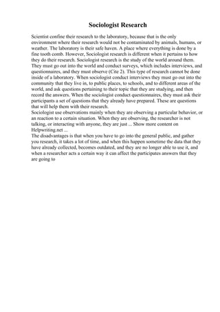 Sociologist Research
Scientist confine their research to the laboratory, because that is the only
environment where their research would not be contaminated by animals, humans, or
weather. The laboratory is their safe haven. A place where everything is done by a
fine tooth comb. However, Sociologist research is different when it pertains to how
they do their research. Sociologist research is the study of the world around them.
They must go out into the world and conduct surveys, which includes interviews, and
questionnaires, and they must observe (Cite 2). This type of research cannot be done
inside of a laboratory. When sociologist conduct interviews they must go out into the
community that they live in, to public places, to schools, and to different areas of the
world, and ask questions pertaining to their topic that they are studying, and then
record the answers. When the sociologist conduct questionnaires, they must ask their
participants a set of questions that they already have prepared. These are questions
that will help them with their research.
Sociologist use observations mainly when they are observing a particular behavior, or
an reaction to a certain situation. When they are observing, the researcher is not
talking, or interacting with anyone, they are just ... Show more content on
Helpwriting.net ...
The disadvantages is that when you have to go into the general public, and gather
you research, it takes a lot of time, and when this happen sometime the data that they
have already collected, becomes outdated, and they are no longer able to use it, and
when a researcher acts a certain way it can affect the participates answers that they
are going to
 
