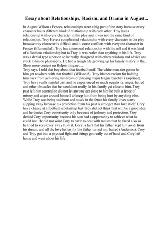 Essay about Relationships, Racism, and Drama in August...
In August Wilson s Fences, relationships were a big part of the story because every
character had a different kind of relationship with each other. Troy had a
relationship with every character in the play and it was not the same kind of
relationship. Troy Have a complicated relationship with every character in the play
because troy character is difficult and it cause conflicts with everyone character in
Fences (Blumenthal). Troy has a personal relationship with his self and it was kind
of a fictitious relationship but to Troy it was realer than anything in his life. Troy
was a denial type a person so he really disagreed with others wisdom and advice and
stuck to his on philosophy. He had a rough life growing up his family history in the...
Show more content on Helpwriting.net ...
Troy says, I told that boy about that football stuff. The white man aint gonna let
him get nowhere with that football (Wilson 8). Troy blames racism for holding
him back from achieving his dream of playing major league baseball (Koprince).
Troy has a really painful past and he experienced so much negativity, anger, hatred
and other obstacles that he would not really let his family get close to him. Troy
past left him scarred he did not let anyone get close to him he built a fence of
misery and anger around himself to keep him from being hurt by anything else.
While Troy was being stubborn and stuck in the fence his family loves starts
slipping away because his protection from his past is stronger than love itself. Cory
has a chance at a football scholarship but Troy did not think that will be a good idea
and he denies Cory opportunity only because of jealousy and protection. Troy
denied Cory opportunity because his son had a opportunity to achieve what he
could not. He did not want Cory to have to deal with racism that he faced also so
he tried to keep Cory away from it. Cory is hurt that his father kept him away from
his dream, and all the love he has for his father turned into hatred (Anderson). Cory
and Troy got into a physical fight and things got really out of hand and Cory left
home and went about his life
 