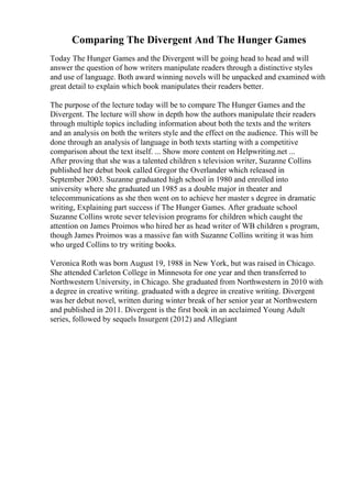 Comparing The Divergent And The Hunger Games
Today The Hunger Games and the Divergent will be going head to head and will
answer the question of how writers manipulate readers through a distinctive styles
and use of language. Both award winning novels will be unpacked and examined with
great detail to explain which book manipulates their readers better.
The purpose of the lecture today will be to compare The Hunger Games and the
Divergent. The lecture will show in depth how the authors manipulate their readers
through multiple topics including information about both the texts and the writers
and an analysis on both the writers style and the effect on the audience. This will be
done through an analysis of language in both texts starting with a competitive
comparison about the text itself. ... Show more content on Helpwriting.net ...
After proving that she was a talented children s television writer, Suzanne Collins
published her debut book called Gregor the Overlander which released in
September 2003. Suzanne graduated high school in 1980 and enrolled into
university where she graduated un 1985 as a double major in theater and
telecommunications as she then went on to achieve her master s degree in dramatic
writing, Explaining part success if The Hunger Games. After graduate school
Suzanne Collins wrote sever television programs for children which caught the
attention on James Proimos who hired her as head writer of WB children s program,
though James Proimos was a massive fan with Suzanne Collins writing it was him
who urged Collins to try writing books.
Veronica Roth was born August 19, 1988 in New York, but was raised in Chicago.
She attended Carleton College in Minnesota for one year and then transferred to
Northwestern University, in Chicago. She graduated from Northwestern in 2010 with
a degree in creative writing. graduated with a degree in creative writing. Divergent
was her debut novel, written during winter break of her senior year at Northwestern
and published in 2011. Divergent is the first book in an acclaimed Young Adult
series, followed by sequels Insurgent (2012) and Allegiant
 