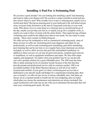 Installing A Pool For A Swimming Pool
Do you have a pool already? Are you looking into installing a pool? Just dreaming
and want to make your dreams real? Do you have a major remodel in mind and just
don t know where to start? Who wouldn t love to have a relaxing pool, maybe even a
stylish pool deck? Having an amazing pool in your backyard is the well deserved get
away everyone looks forward to at the end of a long hard work day or even work
week. Who doesn t love to come home to a relaxing oasis to unwind and let go of
the day, maybe you just dip your feet in, or maybe you go for a complete swim, or
maybe you want to blow of steam with the entire family. Then again having a broken
swimming oasis could be the added stress that no one needs. No one wants to come
outside... Show more content on Helpwriting.net ...
We offer services for residential as well as commercial swimming pools, some of
those services we offer are: Swimming pool issue diagnosis and repair by our
professionals, as well as total swimming pool remodeling, pool deck remodeling,
pool cleaning that can be one time or on a regular basis (your chemicals are always
included), as well as ADA services like pool lifts and handrail installation. In
addition to these services we can also do pool renovations, complete pool removal
or installation, as well as equipment installation and repair. We also offer major
supplies and equipment. No matter what your problem may be we can provide
you with a prompt solution for a great affordable price. The ASP team has been
able to attain amazing levels of customer loyalty because of the fact that they
provide prompt and professional service with no contracts needed. ASP is an
accredited member of the Better Business Bureau as well all of our staff is
licensed and certified. If your goal is to find a swimming pool service that is
dedicated to your specific needs and budget for a maintenance/cleaning plan, then
you ve found it, we offer all star service at always affordable rates. Our plans are
always set at a constant month to month rate for easy budgeting, plus no matter
which plan you choose the maintenance and chemicals are always included! Our
expert technicians will work one on one with you to determine the best plan that will
meet your swimming pool needs. We also
 