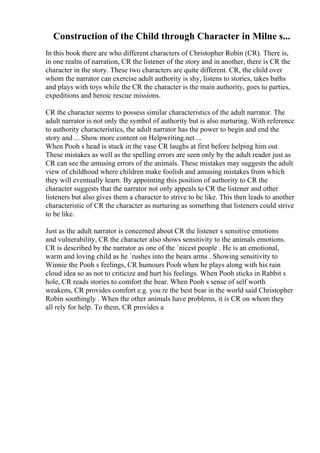 Construction of the Child through Character in Milne s...
In this book there are who different characters of Christopher Robin (CR). There is,
in one realm of narration, CR the listener of the story and in another, there is CR the
character in the story. These two characters are quite different. CR, the child over
whom the narrator can exercise adult authority is shy, listens to stories, takes baths
and plays with toys while the CR the character is the main authority, goes to parties,
expeditions and heroic rescue missions.
CR the character seems to possess similar characteristics of the adult narrator. The
adult narrator is not only the symbol of authority but is also nurturing. With reference
to authority characteristics, the adult narrator has the power to begin and end the
story and ... Show more content on Helpwriting.net ...
When Pooh s head is stuck in the vase CR laughs at first before helping him out.
These mistakes as well as the spelling errors are seen only by the adult reader just as
CR can see the amusing errors of the animals. These mistakes may suggests the adult
view of childhood where children make foolish and amusing mistakes from which
they will eventually learn. By appointing this position of authority to CR the
character suggests that the narrator not only appeals to CR the listener and other
listeners but also gives them a character to strive to be like. This then leads to another
characteristic of CR the character as nurturing as something that listeners could strive
to be like.
Just as the adult narrator is concerned about CR the listener s sensitive emotions
and vulnerability, CR the character also shows sensitivity to the animals emotions.
CR is described by the narrator as one of the `nicest people . He is an emotional,
warm and loving child as he `rushes into the bears arms . Showing sensitivity to
Winnie the Pooh s feelings, CR humours Pooh when he plays along with his rain
cloud idea so as not to criticize and hurt his feelings. When Pooh sticks in Rabbit s
hole, CR reads stories to comfort the bear. When Pooh s sense of self worth
weakens, CR provides comfort e.g. you re the best bear in the world said Christopher
Robin soothingly . When the other animals have problems, it is CR on whom they
all rely for help. To them, CR provides a
 