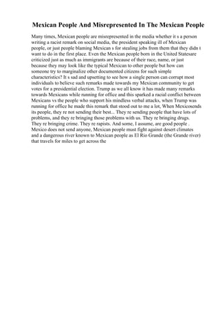 Mexican People And Misrepresented In The Mexican People
Many times, Mexican people are misrepresented in the media whether it s a person
writing a racist remark on social media, the president speaking ill of Mexican
people, or just people blaming Mexican s for stealing jobs from them that they didn t
want to do in the first place. Even the Mexican people born in the United Statesare
criticized just as much as immigrants are because of their race, name, or just
because they may look like the typical Mexican to other people but how can
someone try to marginalize other documented citizens for such simple
characteristics? It s sad and upsetting to see how a single person can corrupt most
individuals to believe such remarks made towards my Mexican community to get
votes for a presidential election. Trump as we all know it has made many remarks
towards Mexicans while running for office and this sparked a racial conflict between
Mexicans vs the people who support his mindless verbal attacks, when Trump was
running for office he made this remark that stood out to me a lot, When Mexicosends
its people, they re not sending their best... They re sending people that have lots of
problems, and they re bringing those problems with us. They re bringing drugs.
They re bringing crime. They re rapists. And some, I assume, are good people .
Mexico does not send anyone, Mexican people must fight against desert climates
and a dangerous river known to Mexican people as El Rio Grande (the Grande river)
that travels for miles to get across the
 