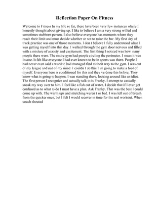 Reflection Paper On Fitness
Welcome to Fitness In my life so far, there have been very few instances where I
honestly thought about giving up. I like to believe I am a very strong willed and
sometimes stubborn person. I also believe everyone has moments where they
reach their limit and must decide whether or not to raise the bar. My first day of
track practice was one of those moments. I don t believe I fully understood what I
was getting myself into that day. I walked through the gym door nervous and filled
with a mixture of anxiety and excitement. The first thing I noticed was how many
people there were. The entire gym had people circling the perimeter. I mean it was
insane. It felt like everyone I had ever known to be in sports was there. People I
had never even said a word to had managed find to their way to the gym. I was out
of my league and out of my mind. I couldn t do this. I m going to make a fool of
myself. Everyone here is conditioned for this and they ve done this before. They
know what is going to happen. I was standing there, looking around like an idiot.
The first person I recognize and actually talk to is Franky. I attempt to casually
sneak my way over to him. I feel like a fish out of water. I decide that if I ever get
confused as to what to do I must have a plan. Ask Franky. That was the best I could
come up with. The warm ups and stretching weren t so bad. I was left out of breath
from the quicker ones, but I felt I would recover in time for the real workout. When
coach shouted
 