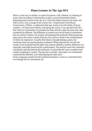 Piano Lessons At The Age Of 6
Music, in one way or another, is a part of everyone s life, whether it is listening to
music when travelling or learning how to play a musical instrument (Stutz).
Beginning piano lessons at the age of 6, I have developed a passion for music and
find it to be a way to escape from a hectic life. A requirement of the Royal
Conservatory of Music, a corporation that runs exams to test the ability of music
students, is to learn music history, and during the course, I was amazed at the fact
that when two instruments, for example the flute and oboe, play the same note, they
soundentirely different. The difference in sounds can even be heard in instruments
that are similar in nature, for instance, the pianoand the keyboard. When practicing
piano pieces for exams or piano festivals, I go online to listen to the interpretations
of others for inspiration. I usually find videos of people playing a piano, but
sometimes there are people playing a keyboard. What surprised me was that the
sounds of the keyboard and the piano were entirely different, and this difference was
especially noticeable practicing for a performance. The practice room only contained
a keyboard, and after playing the keyboard, I realized that the music sounded much
emptier compared to a piano. That got me to wonder, what makes two instruments
sound entirely different, even when playing the same note?
From comparing sounds from the keyboard and piano, I came to a conclusion that
even though the two instruments are
 