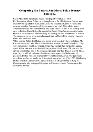 Comparing Ibn Battuta And Marco Polo s Journey
Through...
Casey MaloshIbn Battuta and Marco Polo PaperNovember 24, 2015
Ibn Battuta and Marco Polo were both explorers in the 13th Century. Battuta was a
Muslim who explored in India, East Africa, the Middle East, parts of Russia and
areas surrounding Constantinople (in the excerpt we read). Marco Polo was a
Venetian merchant who traveled over land from Venice for half of his journey from
Acre to Beijing. From Beijing he traveled the South China Sea, through the Indian
Ocean, to the Arabic Sea and continuing his journey on land from Ormuz to Venice.
The passage we were given to read concentrated on Marco Polo s journey through
Persia and Southwest Asia.
While visiting Zafari, Ibn Battuta was shown great hospitality by two shakihs. Abu
l Abbas Ahmad and Abu Abdallah Muhammad, sons of the shaikh Abu Bakr. They
were both men of great benevolence. When they washed their hands after a meal,
Abu l Abbas, took that water in which they washed, drank some of it, and sent the
servant with the rest of it to his wives and children, and they drank it as well. This is
what they do with all visitors to them in whom they perceived indications of
goodness. Battuta was also entertained by Abu Hashim al Zabidi, who personally
served and washed his hands, not delegating it to anyone else. (Gibb, 385 386) During
Battuta s visit in Constantinople he had a chance meeting with the ex King of
Constantinople who renounced his throne and became a monk. Battuta seemed in
awe of this former
 
