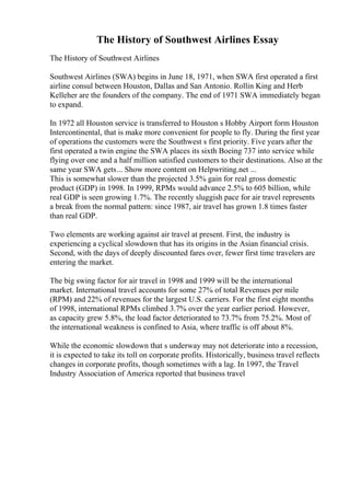 The History of Southwest Airlines Essay
The History of Southwest Airlines
Southwest Airlines (SWA) begins in June 18, 1971, when SWA first operated a first
airline consul between Houston, Dallas and San Antonio. Rollin King and Herb
Kelleher are the founders of the company. The end of 1971 SWA immediately began
to expand.
In 1972 all Houston service is transferred to Houston s Hobby Airport form Houston
Intercontinental, that is make more convenient for people to fly. During the first year
of operations the customers were the Southwest s first priority. Five years after the
first operated a twin engine the SWA places its sixth Boeing 737 into service while
flying over one and a half million satisfied customers to their destinations. Also at the
same year SWA gets... Show more content on Helpwriting.net ...
This is somewhat slower than the projected 3.5% gain for real gross domestic
product (GDP) in 1998. In 1999, RPMs would advance 2.5% to 605 billion, while
real GDP is seen growing 1.7%. The recently sluggish pace for air travel represents
a break from the normal pattern: since 1987, air travel has grown 1.8 times faster
than real GDP.
Two elements are working against air travel at present. First, the industry is
experiencing a cyclical slowdown that has its origins in the Asian financial crisis.
Second, with the days of deeply discounted fares over, fewer first time travelers are
entering the market.
The big swing factor for air travel in 1998 and 1999 will be the international
market. International travel accounts for some 27% of total Revenues per mile
(RPM) and 22% of revenues for the largest U.S. carriers. For the first eight months
of 1998, international RPMs climbed 3.7% over the year earlier period. However,
as capacity grew 5.8%, the load factor deteriorated to 73.7% from 75.2%. Most of
the international weakness is confined to Asia, where traffic is off about 8%.
While the economic slowdown that s underway may not deteriorate into a recession,
it is expected to take its toll on corporate profits. Historically, business travel reflects
changes in corporate profits, though sometimes with a lag. In 1997, the Travel
Industry Association of America reported that business travel
 