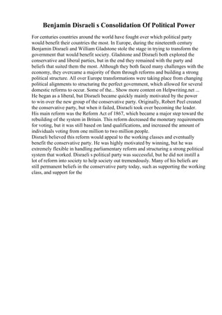 Benjamin Disraeli s Consolidation Of Political Power
For centuries countries around the world have fought over which political party
would benefit their countries the most. In Europe, during the nineteenth century
Benjamin Disraeli and William Gladstone stole the stage in trying to transform the
government that would benefit society. Gladstone and Disraeli both explored the
conservative and liberal parties, but in the end they remained with the party and
beliefs that suited them the most. Although they both faced many challenges with the
economy, they overcame a majority of them through reforms and building a strong
political structure. All over Europe transformations were taking place from changing
political alignments to structuring the perfect government, which allowed for several
domestic reforms to occur. Some of the... Show more content on Helpwriting.net ...
He began as a liberal, but Disraeli became quickly mainly motivated by the power
to win over the new group of the conservative party. Originally, Robert Peel created
the conservative party, but when it failed, Disraeli took over becoming the leader.
His main reform was the Reform Act of 1867, which became a major step toward the
rebuilding of the system in Britain. This reform decreased the monetary requirements
for voting, but it was still based on land qualifications, and increased the amount of
individuals voting from one million to two million people.
Disraeli believed this reform would appeal to the working classes and eventually
benefit the conservative party. He was highly motivated by winning, but he was
extremely flexible in handling parliamentary reform and structuring a strong political
system that worked. Disraeli s political party was successful, but he did not instill a
lot of reform into society to help society out tremendously. Many of his beliefs are
still permanent beliefs in the conservative party today, such as supporting the working
class, and support for the
 