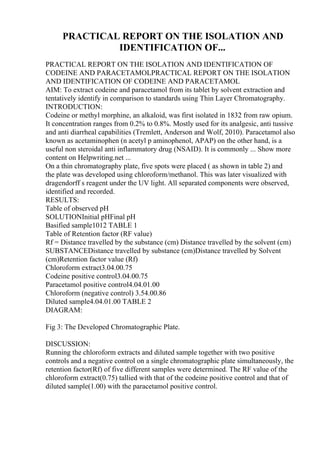 PRACTICAL REPORT ON THE ISOLATION AND
IDENTIFICATION OF...
PRACTICAL REPORT ON THE ISOLATION AND IDENTIFICATION OF
CODEINE AND PARACETAMOLPRACTICAL REPORT ON THE ISOLATION
AND IDENTIFICATION OF CODEINE AND PARACETAMOL
AIM: To extract codeine and paracetamol from its tablet by solvent extraction and
tentatively identify in comparison to standards using Thin Layer Chromatography.
INTRODUCTION:
Codeine or methyl morphine, an alkaloid, was first isolated in 1832 from raw opium.
It concentration ranges from 0.2% to 0.8%. Mostly used for its analgesic, anti tussive
and anti diarrheal capabilities (Tremlett, Anderson and Wolf, 2010). Paracetamol also
known as acetaminophen (n acetyl p aminophenol, APAP) on the other hand, is a
useful non steroidal anti inflammatory drug (NSAID). It is commonly ... Show more
content on Helpwriting.net ...
On a thin chromatography plate, five spots were placed ( as shown in table 2) and
the plate was developed using chloroform/methanol. This was later visualized with
dragendorff s reagent under the UV light. All separated components were observed,
identified and recorded.
RESULTS:
Table of observed pH
SOLUTIONInitial pHFinal pH
Basified sample1012 TABLE 1
Table of Retention factor (RF value)
Rf = Distance travelled by the substance (cm) Distance travelled by the solvent (cm)
SUBSTANCEDistance travelled by substance (cm)Distance travelled by Solvent
(cm)Retention factor value (Rf)
Chloroform extract3.04.00.75
Codeine positive control3.04.00.75
Paracetamol positive control4.04.01.00
Chloroform (negative control) 3.54.00.86
Diluted sample4.04.01.00 TABLE 2
DIAGRAM:
Fig 3: The Developed Chromatographic Plate.
DISCUSSION:
Running the chloroform extracts and diluted sample together with two positive
controls and a negative control on a single chromatographic plate simultaneously, the
retention factor(Rf) of five different samples were determined. The RF value of the
chloroform extract(0.75) tallied with that of the codeine positive control and that of
diluted sample(1.00) with the paracetamol positive control.
 