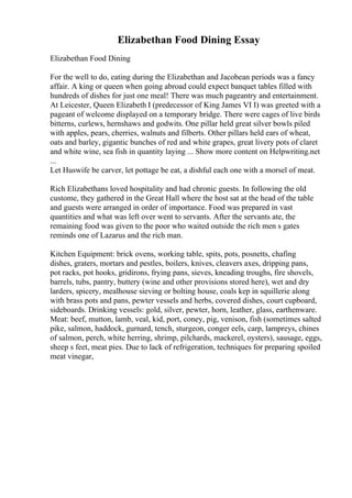 Elizabethan Food Dining Essay
Elizabethan Food Dining
For the well to do, eating during the Elizabethan and Jacobean periods was a fancy
affair. A king or queen when going abroad could expect banquet tables filled with
hundreds of dishes for just one meal! There was much pageantry and entertainment.
At Leicester, Queen Elizabeth I (predecessor of King James VI I) was greeted with a
pageant of welcome displayed on a temporary bridge. There were cages of live birds
bitterns, curlews, hernshaws and godwits. One pillar held great silver bowls piled
with apples, pears, cherries, walnuts and filberts. Other pillars held ears of wheat,
oats and barley, gigantic bunches of red and white grapes, great livery pots of claret
and white wine, sea fish in quantity laying ... Show more content on Helpwriting.net
...
Let Huswife be carver, let pottage be eat, a dishful each one with a morsel of meat.
Rich Elizabethans loved hospitality and had chronic guests. In following the old
custome, they gathered in the Great Hall where the host sat at the head of the table
and guests were arranged in order of importance. Food was prepared in vast
quantities and what was left over went to servants. After the servants ate, the
remaining food was given to the poor who waited outside the rich men s gates
reminds one of Lazarus and the rich man.
Kitchen Equipment: brick ovens, working table, spits, pots, posnetts, chafing
dishes, graters, mortars and pestles, boilers, knives, cleavers axes, dripping pans,
pot racks, pot hooks, gridirons, frying pans, sieves, kneading troughs, fire shovels,
barrels, tubs, pantry, buttery (wine and other provisions stored here), wet and dry
larders, spicery, mealhouse sieving or bolting house, coals kep in squillerie along
with brass pots and pans, pewter vessels and herbs, covered dishes, court cupboard,
sideboards. Drinking vessels: gold, silver, pewter, horn, leather, glass, earthenware.
Meat: beef, mutton, lamb, veal, kid, port, coney, pig, venison, fish (sometimes salted
pike, salmon, haddock, gurnard, tench, sturgeon, conger eels, carp, lampreys, chines
of salmon, perch, white herring, shrimp, pilchards, mackerel, oysters), sausage, eggs,
sheep s feet, meat pies. Due to lack of refrigeration, techniques for preparing spoiled
meat vinegar,
 