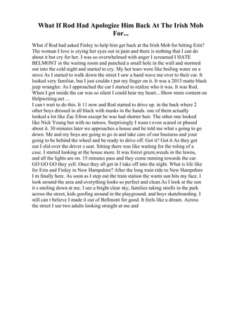 What If Rod Had Apologize Him Back At The Irish Mob
For...
What if Rod had asked Finley to help him get back at the Irish Mob for hitting Erin?
The woman I love is crying her eyes out in pain and there is nothing that I can do
about it but cry for her. I was so overwhelmed with anger I screamed I HATE
BELMONT in the waiting room and punched a small hole in the wall and stormed
out into the cold night and started to cry. My hot tears were like boiling water on a
stove As I started to walk down the street I saw a hand wave me over to their car. It
looked very familiar, but I just couldn t put my finger on it. It was a 2013 matte black
jeep wrangler. As I approached the car I started to realize who it was. It was Rod.
When I got inside the car was so silent I could hear my heart... Show more content on
Helpwriting.net ...
I can t wait to do this. It 11 now and Rod started to drive up. in the back where 2
other boys dressed in all black with masks in the hands. one of them actually
looked a lot like Zac Efron except he was had shorter hair. The other one looked
like Nick Young but with no tattoos. Surprisingly I wasn t even scared or phased
about it. 30 minutes later we approaches a house and he told me what s going to go
down. Me and my boys are going to go in and take care of our business and your
going to be behind the wheel and be ready to drive off. Got it? Got it As they got
out I slid over the driver s seat. Sitting there was like waiting for the ruling of a
case. I started looking at the house more. It was forest green,weeds in the lawns,
and all the lights are on. 15 minutes pass and they come running towards the car.
GO GO GO they yell. Once they all get in I take off into the night. What is life like
for Erin and Finley in New Hampshire? After the long train ride to New Hampshire
I m finally here. As soon as I step out the train station the warm sun hits my face. I
look around the area and everything looks so perfect and clean.As I look at the sun
it s smiling down at me. I see a bright clear sky, families taking strolls in the park
across the street, kids goofing around in the playground, and boys skateboarding. I
still can t believe I made it out of Bellmont for good. It feels like a dream. Across
the street I see two adults looking straight at me and
 